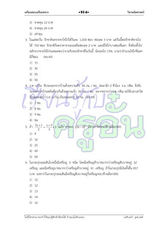 เตรียมสอบเตรียมทหาร

-104-

วิชาคณิตศาสตร์

3) ขำดทุน 12 บำท
4) ขำดทุน 24 บำท
5) เท่ำทุน
3. ในแต่ละวัน รักชำติจะขำยขำไข่ไก่ได้วันละ 1,000 ฟอง ฟองละ 3 บำท แต่วันนี้พอรักชำติขำยไป
ได้ 700 ฟอง รักชำติก็ลดรำคำขำยลงเหลือฟองละ 2 บำท และมีไข่ไก่บำงฟองที่แตก จึงต้องทิ้งไป
หลักจำกขำยไข่ไก่จนหมดพบว่ำรำยรับของรักชำติในวันนี้ น้องลงไป 13% ถำมว่ำจำนวนไข่ไก่ที่แตก
มีกี่ฟอง (ทร.49)
1) 15
2) 30
3) 45
4) 90
4. ร.ท. นำวิน ขับรถออกจำกบ้ำนด้วยควำมเร็ว 40 กม. / ชม. ต่อมำอีก 2 ชั่วโมง ร.อ. กสิณ จึงขับ
รถออกจำกบ้ำนหลังเดียวกันด้วยควำมเร็ว 50 กม. / ชม. อยำกทรำบว่ำ ร.อ. กสิณ จะใช้เวลำเท่ำใด
จึงจะแซงหน้ำ ร.ท. นำวิน เป็นระยะทำง 10 กม. (ทร.49)
1) 7 ชม.
2) 8 ชม.
3) 9 ชม.
4) ชม.
5. ถ้ำ

3x  1 x  3

3
2
3

แล้ว ค่ำของ 3x  12 มีค่ำเท่ำใด(ทอ.(ช้ำงเผือก)49)

1) 9
2) 16
3) 25
4) 49
5) 64
6. ในกระปุกออมสินใบหนึ่งมีเหรียญ 3 ชนิด โดยมีเหรียญห้ำบำทมำกกว่ำเหรียญสิบบำทอยู่ 32
เหรียญ และมีเหรียญบำทมำกกว่ำเหรียญห้ำบำทอยู่ 41 เหรียญ ถ้ำในกระปุกมีเงินทั้งสิ้น 457
บำท จงหำว่ำในกระปุกออมสินมีเหรียญสิบบำทอยู่กี่เหรียญ(ทอ.(ช้ำงเผือก)49)
1) 10
2) 12
3) 13
4) 14
5) 16
ไม่มีใครสามารถท่าให้คุณรู้สึกตาต้อยได้ ถ้าคุณไม่ยินยอม
่

เอลีนอร์ รูสเวลต์

 