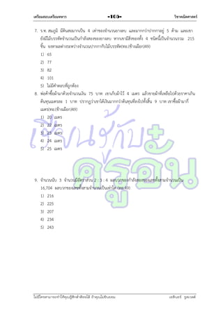 เตรียมสอบเตรียมทหาร

-105-

วิชาคณิตศาสตร์

7. ร.ท. สมภูมิ มีดินสอมำกเป็น 4 เท่ำของจำนวนยำงลบ และมำกกว่ำปำกกำอยู่ 5 ด้ำม และเขำ
ยังมีไม้บรรทัดจำนวนเป็นกำลังสองของยำงลบ หำกเขำมีสิ่งของทั้ง 4 ชนิดนี้เป็นจำนวนรวม 215
ชิ้น จงหำผลต่ำงระหว่ำงจำนวนปำกกำกับไม้บรรทัด(ทอ.(ช้ำงเผือก)49)
1) 65
2) 77
3) 82
4) 101
5) ไม่มีคำตอบที่ถูกต้อง
8. พ่อค้ำซื้อผ้ำมำด้วยจำนวนเงิน 75 บำท เขำเก็บผ้ำไว้ 4 เมตร แล้วขำยผ้ำที่เหลือไปด้วยรำคำเกิน
ต้นทุนเมตรละ 1 บำท ปรำกฏว่ำเขำได้เงินมำกกว่ำต้นทุนที่ลงไปทั้งสิ้น 9 บำท เขำซื้อผ้ำมำกี่
เมตร(ทอ.(ช้ำงเผือก)49)
1) 20 เมตร
2) 22 เมตร
3) 23 เมตร
4) 24 เมตร
5) 25 เมตร

9. จำนวนนับ 3 จำนวนมีอัตรำส่วน 2 : 3 : 4 ผลบวกของกำลังสองของเลขทั้งสำมจำนวนเป็น
16,704 ผลบวกของเลขทั้งสำมจำนวนเป็นเท่ำใด (ทอ.49)
1) 216
2) 225
3) 207
4) 234
5) 243

ไม่มีใครสามารถท่าให้คุณรู้สึกตาต้อยได้ ถ้าคุณไม่ยินยอม
่

เอลีนอร์ รูสเวลต์

 