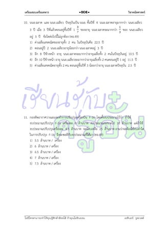 เตรียมสอบเตรียมทหาร

-106-

วิชาคณิตศาสตร์

10. นนอ.ฉลำด และ นนอ.เฉลียว ปัจจุบันเป็น นนอ. ชั้นปีที่ 4 นนอ.ฉลำดอำยุมำกกว่ำ นนอ.เฉลียว
3 ปี เมื่อ 3 ปีที่แล้วตอนอยู่ชั้นปีที่ 1
อยู่
1)
2)
3)
4)
5)

ของอำยุ นนอ.ฉลำดจะมำกกว่ำ

ของ นนอ.เฉลียว

3 ปี ข้อใดต่อไปนี้ไม่ถูกต้อง (ทอ.49)
ค่ำเฉลี่ยเลขคณิตของอำยุทั้ง 2 คน ในปัจจุบันคือ 22.5 ปี
ตอนอยู่ปี 2 นนอ.เฉลียวอำยุน้อยกว่ำ นนอ.ฉลำดอยู่ 3 ปี
อีก 8 ปีข้ำงหน้ำ อำยุ นนอ.ฉลำดจะมำกกว่ำอำยุเฉลี่ยทั้ง 2 คนในปัจจุบันอยู่ 10.5 ปี
อีก 10 ปีข้ำงหน้ำ อำยุ นนอ.เฉลียวจะมำกกว่ำอำยุเฉลี่ยทั้ง 2 คนตอนอยู่ปี 1 อยู่ 11.5 ปี
ค่ำเฉลี่ยเลขคณิตอำยุทั้ง 2 คน ตอนอยู่ชั้นปีที่ 3 น้อยกว่ำอำยุ นนอ.ฉลำดปัจจุบัน 2.5 ปี

11. กองทัพอำกำศวำงแผนจะทำกำรปรับปรุงเครื่องบิน F-16 โดยตั้งงบประมำณไว้ว่ำ ถ้ำใช้
งบประมำณปรับปรุง F-16 เครื่องละ 8 ล้ำนบำท งบประมำณจะขำดไป 10 ล้ำนบำท แต่ถ้ำใช้
งบประมำณปรับปรุงเครื่องละ 4.5 ล้ำนบำท จะมีงบเหลือ 25 ล้ำนบำท ถำมว่ำจะต้องใช้งบเท่ำใด
ในกำรปรับปรุง F-16 จึงจะพอดีกับงบประมำณที่ได้มำ (ทอ.49)
1) 5.5 ล้ำนบำท / เครื่อง
2) 6 ล้ำนบำท / เครื่อง
3) 6.5 ล้ำนบำท / เครื่อง
4) 7 ล้ำนบำท / เครื่อง
5) 7.5 ล้ำนบำท / เครื่อง

ไม่มีใครสามารถท่าให้คุณรู้สึกตาต้อยได้ ถ้าคุณไม่ยินยอม
่

เอลีนอร์ รูสเวลต์

 