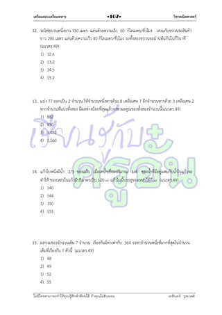เตรียมสอบเตรียมทหาร

-107-

วิชาคณิตศาสตร์

12. รถไฟขบวนหนึ่งยำว 150 เมตร แล่นด้วยควำมเร็ว 60 กิโลเมตร/ชั่วโมง สวนกับขบวนรถสินค้ำ
ยำว 200 เมตร แล่นด้วยควำมเร็ว 40 กิโลเมตร/ชั่วโมง รถทั้งสองขบวนจะผ่ำนพ้นกันในกี่วินำที
(แนวตร.49)
1) 12.6
2) 13.2
3) 14.5
4) 15.2

13. แบ่ง 77 ออกเป็น 2 จำนวน ให้จำนวนหนึ่งหำรด้วย 8 เหลือเศษ 7 อีกจำนวนหำรด้วย 3 เหลือเศษ 2
หำกจำนวนที่แบ่งทั้งสอง มีผลต่ำงน้อยที่สุดแล้วจงหำผลคูณของทั้งสองจำนวนนี้(แนวตร.49)
1) 882
2) 930
3) 1,482
4) 1,560

14. แก้วใบหนึ่งมีน้ำ 2/3 ของแก้ว เมื่อเทน้ำเชื่อมปริมำณ 1/4 ของน้ำที่มีอยู่ผสมกับน้ำในแก้วจะ
ทำให้ ของเหลวในแก้วมีปริมำตรเป็น 120 cc แก้วใบนี้บรรจุของเหลวได้กี่ cc (แนวตร.49)
1) 140
2) 144
3) 150
4) 155

15. ผลรวมของจำนวนเต็ม 7 จำนวน เรียงกันมีค่ำเท่ำกับ 364 จงหำจำนวนหนึ่งที่มำกที่สุดในจำนวน
เต็มที่เรียงกัน 7 ตัวนี้ (แนวตร.49)
1) 48
2) 49
3) 52
4) 55
ไม่มีใครสามารถท่าให้คุณรู้สึกตาต้อยได้ ถ้าคุณไม่ยินยอม
่

เอลีนอร์ รูสเวลต์

 