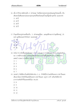 เตรียมสอบเตรียมทหาร

-108-

วิชาคณิตศาสตร์

16. เมื่อ 10 ปีก่อน พ่อมีอำยุเป็น 2 เท่ำของลูก โดยที่ผลรวมของอำยุของพ่อและลูกในขณะนั้น เป็น
เพียงสำมในสี่ของผลรวมของอำยุของบุคคลทั้งสองในขณะนี้ ขณะนี้ลูกมีอำยุเท่ำใด (แนวตร.49)
1) 24 ปี
2) 26 ปี
3) 28 ปี
4) 30 ปี

17. ถ้ำมุมหนึ่งของรูปสำมเหลี่ยมเป็น 3 เท่ำของมุมที่สอง และมุมที่สำมมำกกว่ำมุมที่สองอยู่ 20
องศำ มุมที่สองจะเท่ำกับกี่องศำ (แนวตร.49)
1) 18
2) 24
3) 32
4) 36
18. นำเงิน 70 บำทไปซื้อแสตมป์ดวงละ 1 บำท 3 บำท และ 5 บำท ได้จำนวน 28 ดวง ถ้ำแสตมป์ดวง
ละ 1 บำทมีจำนวนเป็น 2 เท่ำของแสตมป์ดวงละ 3 บำท จะซื้อแสตมป์ดวงละ 1 บำทไม้มำกว่ำ
แสตมป์ ดวงละ 5 บำทกี่ดวง (ทบ.50)
1) 1
2) 3
3) 4
4) 6
5) 7
19. รถยนต์ 2 คันมีอัตรำเร็วเฉลี่ยเป็นอัตรำส่วน 5 : 6 ถ้ำคันที่เร็วกว่ำแล่นได้ระยะทำง 180 กิโลเมตร
เสียเวลำน้อยกว่ำคันช้ำซึ่งแล่นได้ระยะทำง 200 กิโลเมตร อยู่ 50 นำที รถคันเร็วมีอัตรำเร็ว
มำกกว่ำรถคันช้ำกี่กิโลเมตรต่อชั่วโมง (ทบ.50)
1) 8
2) 9
3) 10
4) 11
5) 12

ไม่มีใครสามารถท่าให้คุณรู้สึกตาต้อยได้ ถ้าคุณไม่ยินยอม
่

เอลีนอร์ รูสเวลต์

 