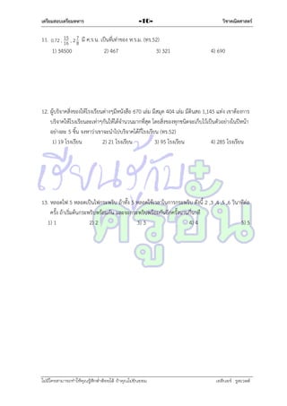 เตรียมสอบเตรียมทหาร

-10-

15
11. 0.72 , 16 , 2 7 มี ค.ร.น. เป็นที่เท่ำของ ห.ร.ม. (ทร.52)
8
1) 34500
2) 467
3) 321

วิชาคณิตศาสตร์

4) 690

12. ผู้บริจำคสิ่งของให้โรงเรียนต่ำงๆมีหนังสือ 670 เล่ม มีสมุด 404 เล่ม มีดินสอ 1,145 แท่ง เขำต้องกำร
บริจำคให้โรงเรียนละเท่ำๆกันให้ได้จำนวนมำกที่สุด โดยสิ่งของทุกชนิดจะเก็บไว้เป็นตัวอย่ำงในปีหน้ำ
อย่ำงละ 5 ชิ้น จงหำว่ำเขำจะนำไปบริจำคได้กี่โรงเรียน (ทร.52)
1) 19 โรงเรียน
2) 21 โรงเรียน
3) 95 โรงเรียน
4) 285 โรงเรียน

13. หลอดไฟ 5 หลอดเป็นไฟกระพริบ ถ้ำทั้ง 5 หลอดใช้เวลำในกำรกระพริบ ดังนี้ 2 ,3 ,4 ,5 ,6 วินำทีต่อ
ครั้ง ถ้ำเริ่มต้นกระพริบพร้อมกัน และจะกระพริบพร้อมกันอีกครั้งนำนกี่นำที
1) 1
2) 2
3) 3
4) 4
5) 5

ไม่มีใครสามารถท่าให้คุณรู้สึกตาต้อยได้ ถ้าคุณไม่ยินยอม
่

เอลีนอร์ รูสเวลต์

 