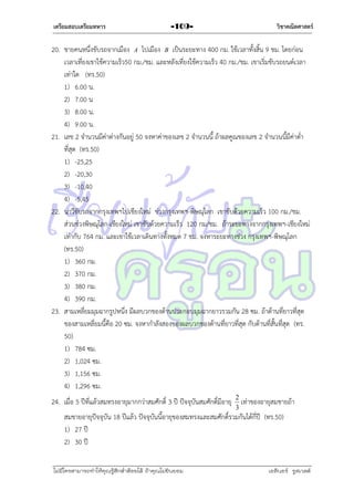 เตรียมสอบเตรียมทหาร

วิชาคณิตศาสตร์

-109-

20. ชำยคนหนึ่งขับรถจำกเมือง A ไปเมือง B เป็นระยะทำง 400 กม. ใช้เวลำทั้งสิ้น 9 ชม. โดยก่อน
เวลำเที่ยงเขำใช้ควำมเร็ว50 กม./ชม. และหลังเที่ยงใช้ควำมเร็ว 40 กม./ชม. เขำเริ่มขับรถยนต์เวลำ
เท่ำใด (ทร.50)
1) 6.00 น.
2) 7.00 น
3) 8.00 น.
4) 9.00 น.
21. เลข 2 จำนวนมีค่ำต่ำงกันอยู่ 50 จงหำค่ำของเลข 2 จำนวนนี้ ถ้ำผลคูณของเลข 2 จำนวนนี้มีค่ำต่ำ
ที่สุด (ทร.50)
1) -25,25
2) -20,30
3) -10,40
4) -5,45
22. นำวีขับรถจำกกรุงเทพฯไปเชียงใหม่ ช่วงกรุงเทพฯ-พิษณุโลก เขำขับด้วยควำมเร็ว 100 กม./ชม.
ส่วนช่วงพิษณุโลก-เชียงใหม่ เขำขับด้วยควำมเร็ว 120 กม/ชม. ถ้ำระยะทำงจำกกรุงเทพฯ-เชียงใหม่
เท่ำกับ 764 กม. และเขำใช้เวลำเดินทำงทั้งหมด 7 ชม. จงหำระยะทำงช่วง กรุงเทพฯ-พิษณุโลก
(ทร.50)
1) 360 กม.
2) 370 กม.
3) 380 กม.
4) 390 กม.
23. สำมเหลี่ยมมุมฉำกรูปหนึ่ง มีผลบวกของด้ำนประกอบมุมฉำกยำวรวมกัน 28 ซม. ถ้ำด้ำนที่ยำวที่สุด
ของสำมเหลี่ยมนี้คือ 20 ซม. จงหำกำลังสองของผลบวกของด้ำนที่ยำวที่สุด กับด้ำนที่สั้นที่สุด (ทร.
50)
1) 784 ซม.
2) 1,024 ซม.
3) 1,156 ซม.
4) 1,296 ซม.
24. เมื่อ 5 ปีที่แล้วสมทรงอำยุมำกกว่ำสมศักดิ์ 3 ปี ปัจจุบันสมศักดิ์มีอำยุ 2 เท่ำของอำยุสมชำยถ้ำ
3

สมชำยอำยุปัจจุบัน 18 ปีแล้ว ปัจจุบันนี้อำยุของสมทรงและสมศักดิ์รวมกันได้กี่ปี (ทร.50)
1) 27 ปี
2) 30 ปี
ไม่มีใครสามารถท่าให้คุณรู้สึกตาต้อยได้ ถ้าคุณไม่ยินยอม
่

เอลีนอร์ รูสเวลต์

 