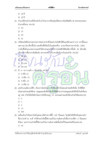 เตรียมสอบเตรียมทหาร

25.

26.

27.

28.

-110-

วิชาคณิตศาสตร์

3) 32 ปี
4) 33 ปี
จำนวนคี่สำมจำนวนที่เรียงต่อกัน ถ้ำนำมำบวกทีละคู่จะได้ผลบวกน้อยที่สุดคือ 36 จงหำผลรวมของ
จำนวนทั้งสำม (ทร.50)
1) 55
2) 57
3) 59
4) 61
บริษัทรถไฟฟ้ำมหำนครประกำศลดรำคำค่ำตั๋วโดยสำรรถไฟฟ้ำใต้ดินลงเที่ยวละ10 บำท หำกซื้อแบบ
เหมำรวม (30 เที่ยวขึ้นไป) แทนที่จะซื้อทีละใบในแต่ละเที่ยว นำยนำวีพบหำกเขำนำเงิน 1,800
บำทไปซื้อตั๋วแบบเหมำรวมจะทำให้เขำสำมำรถใช้บริกำรรถไฟฟ้ำใต้ดินได้มำกขึ้นอีก 30 เที่ยวเมื่อ
เทียบกับกำรซื้อรำคำเต็มทีละใบ อยำกทรำบว่ำตั๋วรำคำเต็มมีรำคำใบละเท่ำใด (ทร.50)
1) 20 บำท
2) 30 บำท
3) 35 บำท
4) 40 บำท
ถ้ำ x  4  9 แล้ว x มีค่ำเท่ำใด (ทร.50)
1) 5 หรือ 13
2) -5 หรือ -13
3) 5 หรือ -13
4) -5 หรือ 13
เลขจำนวนเต็มบวกสี่ตัว เรียงจำกน้อยไปมำก ตัวที่สองมีค่ำเป็นสองเท่ำของตัวที่หนึ่ง ตัวที่สี่มีค่ำ
เป็นสำมเท่ำของตัวที่สำม ผลคูณของตัวที่สองกับตัวที่สี่มีค่ำมำกกว่ำผลคูณของตัวที่หนึ่งกับตัวที่สำม
อยู่ 600 ถ้ำตัวที่หนึ่งมีค่ำน้อยกว่ำตัวที่สำมอยู่ 14 จงหำผลต่ำงของตัวที่สำมกับตัวที่สอง(ทอ.50)
1)
2)
3)
4)
5)

6
7
9
10
854

29. เคลื่อนย้ำยกำลังทหำรไปยังจุดหมำยที่ห่ำงจำกที่ตั้ง 120 กิโลเมตร โดยมีคำสั่งให้ไปถึงจุหมำยเร็ว
ขึ้นกว่ำปกติ 10 นำที ทำให้กองกำลังนี้ใช้ควำมเร็วในกำรเดินทำงเร็วขึ้นกว่ำปกติอีก 3 กิโลเมตร/
ชั่วโมง จงหำว่ำกองกำลังนี้ใช้ควำมเร็วในกำรเดินทำงเพิ่มขึ้นเป็นกี่กิโลเมตรต่อชั่วโมง(ทอ.50)
1) 54
ไม่มีใครสามารถท่าให้คุณรู้สึกตาต้อยได้ ถ้าคุณไม่ยินยอม
่

เอลีนอร์ รูสเวลต์

 