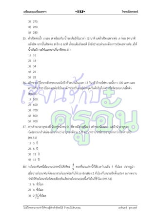 เตรียมสอบเตรียมทหาร

-112-

วิชาคณิตศาสตร์

3) 275
4) 280
5) 285
35. ถ้ำเปิดท่อน้ำ A และ B พร้อมกัน น้ำจะเต็มถังในเวลำ 12 นำที แต่ถ้ำเปิดเฉพำะท่อ A ก่อน 14 นำที
แล้วปิด จำกนั้นเปิดท่อ B อีก 6 นำที น้ำจะเต็มถังพอดี ถ้ำถังว่ำงเปล่ำและต้องกำรเปิดเฉพำะท่อ Aให้
น้ำเต็มถัง จะใช้เวลำนำนกี่นำที(ทบ.51)
1) 16
2) 18
3) 34
4) 26
5) 28
36. เด็กชำยรวีวิ่งจำกท้ำยขบวนรถไปถึงหัวขบวนในเวลำ 18 วินำที ถ้ำรถไฟขบวนนี้ยำว 100 เมตร และ
ควำมเร็ว 100 กิโลเมตรต่อชั่วโมง เด็กชำยรวีนะอยู่ห่ำงจุดเริ่มต้นวิ่งกี่เมตร เมื่อวัดระยะบนพื้นดิน
(ทบ.51)
1) 500
2) 600
3) 700
4) 800
5) 900
37. กำรสำรวจอำยุของพี่-น้องคู่หนึ่งพบว่ำ พี่ชำยมีอำยุเป็น 4 เท่ำของน้องสำว แต่ถ้ำนำอำยุของ
น้องสำวยกกำลังสองจะมำกกว่ำอำยุของพี่ชำย 5 ปี อยำกทรำบว่ำพี่ชำยอำยุมำกกว่ำน้องสำวกี่ปี
(ทร.51)
1) 3 ปี
2) 6 ปี
3) 12 ปี
4) 15 ปี
38. รถไถนำคันหนึ่งไถนำแปลงหนึ่งได้เพียง

4
9

ของที่นำแปลงนี้ก็ใช้เวลำไปแล้ว 4 ชั่วโมง ปรำกฏว่ำ

เมื่อนำรถไถนำคันที่สองมำช่วยไถนำด้วยกันใช้เวลำอีกเพียง 2 ชั่วโมงก็ไถนำเสร็จทั้งแปลง อยำกทรำบ
ว่ำถ้ำใช้รถไถนำคันที่สองเพียงคันเดียวจะไถนำแปลงนี้เสร็จในกี่ชั่วโมง (ทร.51)
1) 6 ชั่วโมง
2) 4 ชั่วโมง
3) 2 1 2 ชั่วโมง
ไม่มีใครสามารถท่าให้คุณรู้สึกตาต้อยได้ ถ้าคุณไม่ยินยอม
่

เอลีนอร์ รูสเวลต์

 