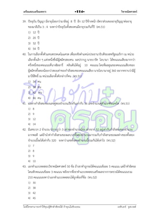 เตรียมสอบเตรียมทหาร

-114-

วิชาคณิตศาสตร์

39. ปัจจุบัน ปัญญำ มีอำยุน้อยกว่ำมำลีอยู่ 8 ปี อีก 12 ปีข้ำงหน้ำ อัตรำส่วนของอำยุปัญญำต่ออำยุ
ของมำลีเป็น 3 : 4 จงหำว่ำปัจจุบันทั้งสองคนมีอำยุรวมกันกี่ปี (ตร.51)
1) 12 ปี
2) 20 ปี
3) 32 ปี
4) 54 ปี
40. ในกำรเลือกตั้งตัวแทนพรรคเดโมแครต เพื่อลงชิงตำแหน่งประธำนำธิบดีของสหรัฐอเมริกำ ณ หน่วย
เลือกตั้งเล็ก ๆ แห่งหนึ่งซึ่งมีผู้สมัครสองคน ผลปรำกฏ นำยบำรัค โอบำมำ ได้คะแนนเสียงมำกกว่ำ
ครึ่งหนึ่งของคะแนนที่นำงฮิลลำรี่ คลินตันได้อยู่ 10 คะแนน โดยที่ผลคูณของคะแนนเสียงของ
ผู้สมัครทั้งสองน้อยกว่ำสองเท่ำของกำลังสองของคะแนนเสียง นำยโอบำมำอยู่ 360 อยำกทรำบว่ำมีผู้
มำใช้สิทธิ์ ณ หน่วยเลือกตั้งดังกล่ำวกี่คน (ทร.51)
1) 34 คน
2) 38 คน
3) 42 คน
4) 46 คน
41. ผลต่ำงกำลังสองของเลขคู่สองจำนวนเรียงกันเท่ำกับ 36 เลขจำนวนคู่ตัวแรกคือเลขใด (ทร.51)
1)
2)
3)
4)

8
9
12
14

42. มีเลขบวก 2 จำนวน ปรำกฏว่ำ 3 เท่ำของจำนวนน้อย ต่ำงจำก 52 อยู่เท่ำกับกำลังสองของจำนวน
มำกพอดี แต่ถ้ำนำค่ำกำลังสำมของผลบวกทั้งสองจำนวนมำรวมกับกำลังสำมของผลต่ำงของทั้งสอง
จำนวนนี้จะได้เท่ำกับ 520 จงหำว่ำเลขทั้งสองจำนวนนี้รวมกันได้เท่ำไร (ทร.52)
1)
2)
3)
4)

7
8
9
10

43. เอกทำแบบทดสอบวิชำคณิตศำสตร์ 50 ข้อ ถ้ำเขำทำถูกจะได้คะแนนข้อละ 5 คะแนน แต่ถ้ำทำผิดจะ
โดนหักคะแนนข้อละ 3 คะแนน หลังจำกที่เขำทำแบบทดสอบเสร็จผลจำกกำรตรวจได้คะแนนรวม
210 คะแนนจงหำว่ำเอกทำแบบทดสอบได้ถูกต้องกี่ข้อ (ทบ.52)
1)
2)
3)
4)

30
38
42
45

ไม่มีใครสามารถท่าให้คุณรู้สึกตาต้อยได้ ถ้าคุณไม่ยินยอม
่

เอลีนอร์ รูสเวลต์

 