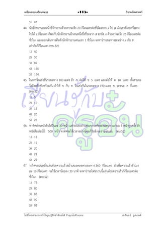เตรียมสอบเตรียมทหาร

-115-

วิชาคณิตศาสตร์

5) 47

44. นักจักรยำนคนหนึ่งขี่จักรยำนด้วยควำมเร็ว 20 กิโลเมตรต่อชั่วโมงจำก A ไป B เมื่อเขำขี่เลยครึ่งทำง
ไปได้ 2 กิโลมตร ก็พบกับนักจักรยำนอีกคนหนึ่งซึ่งขี่รถจำก B มำยัง A ด้วยควำมเร็ว 25 กิโลเมตรต่อ
ชั่วโมง และออกเดินทำงทีหลังนักจักรยำนคนแรก 1 ชั่วโมง จงหำว่ำระยะทำงระหว่ำง A กับ B
เท่ำกับกี่กิโลเมตร (ทบ.52)
1) 40
2) 50
3) 82
4) 145
5) 164
45. ในกำรวิ่งแข่งขันระยะทำง 100 เมตร ถ้ำ ก ต่อให้ ข 5 เมตร และต่อให้ ค 10 เมตร ทั้งสำมจะ
วิ่งถึงหลักชัยพร้อมกัน ถ้ำให้ ข กับ ค วิ่งแข่งกันในระยะทำง 190 เมตร ข จะชนะ ค กี่เมตร
(ทบ.52)
1) 5
2) 10
3) 15
4) 20
5) 25
46. พำทิศอ่ำนหนังสือได้วันละ 30 หน้ำ แต่ก่อนจะอ่ำนต่อเขำจะต้องอ่ำนทบทวนก่อน 5 หน้ำทุกครั้ง ถ้ำ
หนังสือเล่มนี้มี 500 หน้ำ พำทิศจะใช้เวลำอย่ำงน้อยกี่วันจึงจะอ่ำนจบเล่ม (ทบ.52)
1) 18
2) 19
3) 20
4) 21
5) 22
47. รถไฟขบวนหนึ่งแล่นด้วยควำมเร็วสม่ำเสมอตลอดระยะทำง 360 กิโลเมตร ถ้ำเพิ่มควำมเร็วชั่วโมง
ละ 10 กิโลเมตร จะใช้เวลำน้อยลง 30 นำที จงหำว่ำรถไฟขบวนนี้แล่นด้วยควำมเร็วกี่กิโลเมตรต่อ
ชั่วโมง (ทบ.52)
1) 75
2) 80
3) 85
4) 90
5) 95
ไม่มีใครสามารถท่าให้คุณรู้สึกตาต้อยได้ ถ้าคุณไม่ยินยอม
่

เอลีนอร์ รูสเวลต์

 