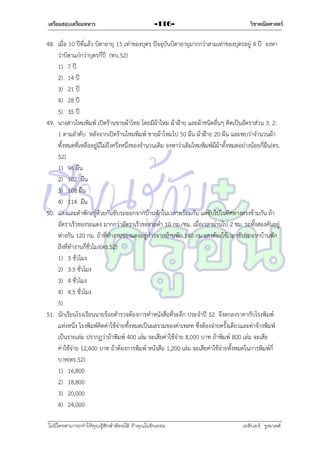 เตรียมสอบเตรียมทหาร

-116-

วิชาคณิตศาสตร์

48. เมื่อ 10 ปีที่แล้ว บิดำอำยุ 15 เท่ำของบุตร ปัจจุบันบิดำอำยุมำกกว่ำสำมเท่ำของบุตรอยู่ 4 ปี จงหำ
ว่ำบิดำแก่กว่ำบุตรกี่ปี (ทบ.52)
1) 7 ปี
2) 14 ปี
3) 21 ปี
4) 28 ปี
5) 35 ปี
49. นำงสำวไหมพิมพ์ เปิดร้ำนขำยผ้ำไทย โดยมีผ้ำไหม ผ้ำฝ้ำย และผ้ำชนิดอื่นๆ คิดเป็นอัตรำส่วน 3: 2:
1 ตำมลำดับ หลังจำกเปิดร้ำนไหมพิมพ์ ขำยผ้ำไหมไป 50 ผืน ผ้ำฝ้ำย 20 ผืน และพบว่ำจำนวนผ้ำ
ทั้งหมดที่เหลืออยู่มีไม่ถึงครึ่งหนึ่งของจำนวนเดิม จงหำว่ำเดิมไหมพิมพ์มีผ้ำทั้งหมดอย่ำงน้อยกี่ผืน (ตร.
52)
1) 96 ผืน
2) 102 ผืน
3) 108 ผืน
4) 114 ผืน
50. แดงและดำพักอยู่ด้วยกันขับรถออกจำกบ้ำนพักในเวลำพร้อมกัน แต่ขับไปในทิศทำงตรงข้ำมกัน ถ้ำ
อัตรำเร็วของรถแดง มำกกว่ำอัตรำเร็วของรถดำ 10 กม./ชม. เมื่อเวลำผ่ำนไป 2 ชม. รถทั้งสองคันอยู่
ห่ำงกัน 120 กม. ถ้ำที่ทำงำนของแดงอยู่ห่ำวจำกบ้ำนพัก 140 กม.แดงต้องใช้เวลำขับรถจำกบ้ำนพัก
ถึงที่ทำงำนกี่ชั่วโมง(ตร.52)
1) 3 ชั่วโมง
2) 3.5 ชั่วโมง
3) 4 ชั่วโมง
4) 4.5 ชั่วโมง
5)
51. นักเรียนโรงเรียนนำยร้อยตำรวจต้องกำรทำหนังสือที่ระลึก ประจำปี 52 จึงตกลงรำคำกับโรงพิมพ์
แห่งหนึ่ง โรงพิมพ์คิดค่ำใช้จ่ำยทั้งหมดเป็นผลรวมของค่ำเพลท ซึ่งต้องจ่ำยครั้งเดียวและค่ำจ้ำงพิมพ์
เป็นรำยเล่ม ปรำกฏว่ำถ้ำพิมพ์ 400 เล่ม จะเสียค่ำใช้จ่ำย 8,000 บำท ถ้ำพิมพ์ 800 เล่ม จะเสีย
ค่ำใช้จ่ำย 12,400 บำท ถ้ำต้องกำรพิมพ์ หนังสือ 1,200 เล่ม จะเสียค่ำใช้จ่ำยทั้งหมดในกำรพิมพ์กี่
บำท(ตร.52)
1) 16,800
2) 18,800
3) 20,000
4) 24,000
ไม่มีใครสามารถท่าให้คุณรู้สึกตาต้อยได้ ถ้าคุณไม่ยินยอม
่

เอลีนอร์ รูสเวลต์

 