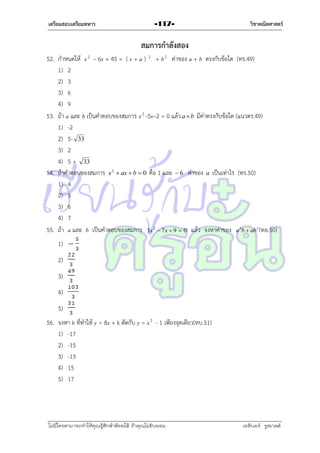 เตรียมสอบเตรียมทหาร

-117-

วิชาคณิตศาสตร์

สมการกาลังสอง
52. กำหนดให้ x 2 – 6x + 45 = ( x + a ) 2 + b 2 ค่ำของ a + b ตรงกับข้อใด (ทร.49)
1) 2
2) 3
3) 6
4) 9
53. ถ้ำ a และ b เป็นคำตอบของสมกำร x 2 -5x–2 = 0 แล้ว a  b มีค่ำตรงกับข้อใด (แนวตร.49)
1) -2
2) 5- 33
3) 2
4) 5 + 33
54. ถ้ำคำตอบของสมกำร x 2  ax  b  0 คือ 1 และ  6 ค่ำของ a เป็นเท่ำไร (ทร.50)
1) 4
2) 5
3) 6
4) 7
55. ถ้ำ a และ b เป็นคำตอบของสมกำร 3x 2  7 x  9  0 แล้ว จงหำค่ำของ a 3b  ab 3 (ทอ.50)
1)
2)
3)
4)
5)
56. จงหำ k ที่ทำให้ y = 8x + k ตัดกับ y = x 2 - 1 เพียงจุดเดียว(ทบ.51)
1) -17
2) -15
3) -13
4) 15
5) 17

ไม่มีใครสามารถท่าให้คุณรู้สึกตาต้อยได้ ถ้าคุณไม่ยินยอม
่

เอลีนอร์ รูสเวลต์

 