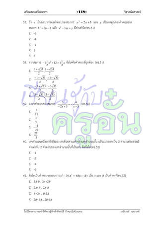 เตรียมสอบเตรียมทหาร

วิชาคณิตศาสตร์

-118-

57. ถ้ำ x เป็นผลบวกของคำตอบของสมกำร a 2  2a  3 และ y เป็นผลคูณของคำตอบของ
สมกำร b 2  3b  2 แล้ว x2  3xy  y มีค่ำเท่ำใด(ทบ.51)
1) -6
2) -4
3) -1
4) 3
5) 6
1
1
 1 x 2  12  1 x ข้อใดคือคำตอบที่ถูกต้อง
2
2
1) 1  33 , 1  33
2
2
2)  1  33 ,  1  33
2
2
3)  3  33 ,  3 33
2
2
4) 3  33 , 3  33
2
2
3
4
จงหำคำตอบของสมกำร
(ตร.50)

 2x  3
x5
1) - 3
11
2) - 3
5
3) - 11
27
27
4)
11

58. จำกสมกำร

59.

(ตร.51)

60. เลขจำนวนหนึ่งยกกำลังสอง ลบด้วยสำมเท่ำของเลขจำนวนนั้น แล้วแบ่งออกเป็น 2 ส่วน แต่ละส่วนมี
ค่ำเท่ำกับ 2 คำตอบของเลขจำนวนนั้นที่เป็นลบ คือข้อใด(ทร.52)
1) -1
2) -2
3) -4
4) -6
61. ข้อใดเป็นคำตอบของสมกำร x 2  36 A2  4B( x  B) เมื่อ A และ B เป็นค่ำคงที่(ทร.52)
1) 3A-B , 3A+2B
2) 2A+B , 2A-B
3) B+3A , B-3A
4) 2B+6A , 2B-6A
ไม่มีใครสามารถท่าให้คุณรู้สึกตาต้อยได้ ถ้าคุณไม่ยินยอม
่

เอลีนอร์ รูสเวลต์

 