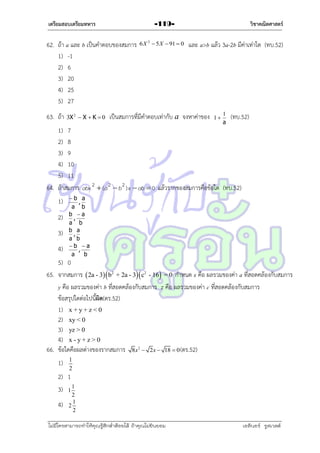 เตรียมสอบเตรียมทหาร

62. ถ้ำ a และ b เป็นคำตอบของสมกำร
1) -1
2) 6
3) 20
4) 25
5) 27
63. ถ้ำ

3X 2  X  K  0

วิชาคณิตศาสตร์

-1196 X 2  5 X  91  0

และ a>b แล้ว 3a-2b มีค่ำเท่ำใด (ทบ.52)

เป็นสมกำรที่มีคำตอบเท่ำกับ a จงหำค่ำของ

1

1
a

(ทบ.52)

1) 7
2) 8
3) 9
4) 10
5) 11
64. ถ้ำสมกำร abx 2  ( a 2  b 2 ) x  ab  0 แล้วรำกของสมกำรคือข้อใด (ทบ.52)
1)
2)
3)
4)

b a
,
a b
b a
,
a b
b a
,
a b
b a
,
a
b

5) 0
65. จำกสมกำร  2a - 3  b2 + 2a - 3 c2 - 16 = 0 กำหนด x คือ ผลรวมของค่ำ a ที่สอดคล้องกับสมกำร
y คือ ผลรวมของค่ำ b ที่สอดคล้องกับสมกำร z คือ ผลรวมของค่ำ c ที่สอดคล้องกับสมกำร
ข้อสรุปใดต่อไปนี้ผด(ตร.52)
ิ
1) x + y + z < 0
2) xy < 0
3) yz > 0
4) x - y + z > 0
66. ข้อใดคือผลต่ำงของรำกสมกำร 8x  2x  18  0 (ตร.52)
2

1)

1
2

2) 1
3) 1 1
4)

2
1
2
2

ไม่มีใครสามารถท่าให้คุณรู้สึกตาต้อยได้ ถ้าคุณไม่ยินยอม
่

เอลีนอร์ รูสเวลต์

 