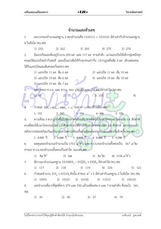 เตรียมสอบเตรียมทหาร

-120-

วิชาคณิตศาสตร์

จานวนและตัวเลข
1.
ผลบวกของจำนวนเลขฐำน 2 สองจำนวนคือ 1100111 + 1010101 มีค่ำเท่ำกับจำนวนเลขฐำน
8 ในข้อใด (ทบ.49)
1) 253
2) 262
3) 265
4) 270
5) 274
2.
มีแอปเปิลและส้มอยู่จำนวน 209 ผล และ 117 ผล ตำมลำดับ แบ่งแอปเปิลให้เด็กกลุ่มหนึ่งทุก
คนจะได้แอปเปิลเท่ำกันพอดี และเมื่อแบ่งส้มให้กับทุกคนเท่ำกัน ปรำกฏเหลือส้ม 3 ผล เด็กแต่ละคน
ได้รับแอปเปิลและส้มคนละกี่ผล(ทบ.49)
1) แอปเปิล 11 ผล ส้ม 6 ผล
2) แอปเปิล 11 ผล ส้ม 10 ผล
3) แอปเปิล 19 ผล ส้ม 6 ผล
4) แอปเปิล 19 ผล ส้ม 10 ผล
5) แอปเปิล 19 ผล ส้ม 7 ผล
3.
ผลต่ำงของ ค.ร.น. และ ห.ร.ม. ของ 50,625 และ 14,400 มีค่ำเท่ำใด (ทร.49)
1) 45
2) 75
3) 105
4)
115
4.
กำหนด 243  422 1002  x จงหำค่ำ x (ทอ.(ช้ำงเผือก)49)
1. 152
2. 243
3. 354
4. 406
5. 526
5.
ดำวเทียม 3 ดวง ถูกยิงขึนไปสู่อวกำศพร้อมกัน ดวงที่หนึ่งใช้เวลำโคจรรอบโลกนำน 1.8 สัปดำห์
้
ดวงที่สองใช้เวลำโคจรรอบโลก 2.1 สัปดำห์ ดวงที่สำมใช้เวลำโคจรรอบโลก 3.8 สัปดำห์ อยำกทรำบว่ำ
หลังจำกปล่อยพร้อมกันแล้วนำนเท่ำใดดำวเทียมทั้งสำมจึงจะโคจรมำในแนวเดียวกันอีกครั้ง (ทอ.49)
1. 0.092 ปี 2. 4.600 ปี 3. 0.920 ปี 4. 0.460 ปี 5. 9.200 ปี
6.
ผลคูณของจำนวน2จำนวนเป็น 1701 a 3b 2 c และ ค.ร.น.ของจำนวนทั้งสองเป็น 567 a 2 bc
ค่ำของ ห.ร.ม.ของจำนวนทั้งสองเป็นเท่ำใด (แนวตร.49)
1) 9a 3b 2
2) 3ab
3) 3a 2bc
4) 1134 a 3b 2 c
7.
พิจำรณำจำนวนเลขฐำน 11110112  112213  13334 มีค่ำเท่ำใด (ทบ.50)
1) 117
2) 118
3) 119
4) 120
5) 121
8.
กำหนดจำนวน 111n  111112 ดังนั้น ค่ำของ n 2  1 มีค่ำเท่ำกับเลขฐำน 2 ในข้อใด (ทบ.50)
1) 10001
2) 10101 3) 10100
4) 11010
5) 100101
9.
เลขจำนวนที่มำกที่สุดที่หำร 279 และ 592 แล้วเหลือเศษ 6 และ 7 ตำมลำดับ คืออะไร (ทร.
50)
1) 39
2) 40
3) 67
4) 79
4

3

6

3

7

ไม่มีใครสามารถท่าให้คุณรู้สึกตาต้อยได้ ถ้าคุณไม่ยินยอม
่

เอลีนอร์ รูสเวลต์

 
