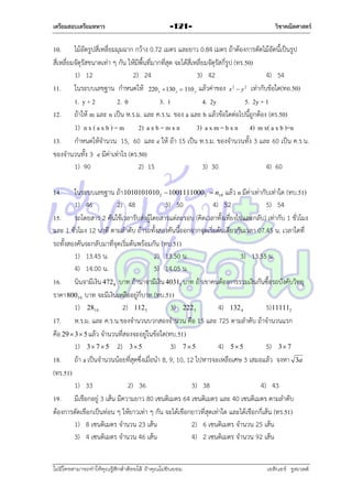 เตรียมสอบเตรียมทหาร

วิชาคณิตศาสตร์

-121-

10. ไม้อัดรูปสี่เหลี่ยมมุมฉำก กว้ำง 0.72 เมตร และยำว 0.84 เมตร ถ้ำต้องกำรตัดไม้อัดนี้เป็นรูป
สี่เหลี่ยมจัตุรัสขนำดเท่ำ ๆ กัน ให้มีพื้นที่มำกที่สุด จะได้สี่เหลี่ยมจัตุรัสกี่รูป (ทร.50)
1) 12
2) 24
3) 42
4) 54
11. ในระบบเลขฐำน กำหนดให้ 220  130  110 แล้วค่ำของ x  y เท่ำกับข้อใด(ทอ.50)
1. y + 2
2. 0
3. 1
4. 2y
5. 2y + 1
12. ถ้ำให้ m และ n เป็น ห.ร.ม. และ ค.ร.น. ของ a และ b แล้วข้อใดต่อไปนี้ถูกต้อง (ตร.50)
1) n x ( a x b ) = m
2) a x b = m x n
3) a x m = b x n 4) m x( a x b )=n
13. กำหนดให้จำนวน 15, 60 และ e ให้ ถ้ำ 15 เป็น ห.ร.ม. ของจำนวนทั้ง 3 และ 60 เป็น ค.ร.น.
ของจำนวนทั้ง 3 e มีค่ำเท่ำไร (ตร.50)
1) 90
2) 15
3) 30
4) 60
2

x

x

2

y

14.

ในระบบเลขฐำน ถ้ำ 10101010102  10011110002  n10 แล้ว n มีค่ำเท่ำกับเท่ำใด (ทบ.51)
1) 46
2) 48
3) 50
4) 52
5) 54
15. รถโดยสำร 2 คันใช้เวลำรับส่งผู้โดยสำรแต่ละรอบ (คิดเวลำทั้งเที่ยงไปและกลับ) เท่ำกับ 1 ชั่วโมง
และ 1 ชั่วโมง 12 นำที ตำมลำดับ ถ้ำรถทั้งสองคันนี้ออกจำกจุดเริ่มต้นเดียวกันเวลำ 07.45 น. เวลำใดที่
รถทั้งสองคันจะกลับมำที่จุดเริ่มต้นพร้อมกัน (ทบ.51)
1) 13.45 น.
2) 13.50 น.
3) 13.55 น.
4) 14.00 น.
5) 14.05 น.
16. นินจำมีเงิน 4728 บำท ถ้ำนำจำมีเงิน 40315 บำท ถ้ำเขำคนต้องกำรรวมเงินกันซื้อรถบังคับวิทยุ
รำคำ 80010 บำท จะมีเงินเหลืออยู่กี่บำท (ทบ.51)
1) 2810
2) 112 5
3) 222 3
4) 132 4
5) 111112
17. ห.ร.ม. และ ค.ร.น.ของจำนวนบวกสองจำนวน คือ 15 และ 725 ตำมลำดับ ถ้ำจำนวนแรก
คือ 29  3  5 แล้ว จำนวนที่สองจะอยู่ในข้อใด(ทบ.51)
1) 3  7  5 2) 3 5
3) 7  5
4) 5 5
5) 3 7
18. ถ้ำ a เป็นจำนวนน้อยที่สุดซึ่งเมื่อนำ 8, 9, 10, 12 ไปหำรจะเหลือเศษ 3 เสมอแล้ว จงหำ 3a
(ทร.51)
1) 33
2) 36
3) 38
4) 43
19. มีเชือกอยู่ 3 เส้น มีควำมยำว 80 เซนติเมตร 64 เซนติเมตร และ 40 เซนติเมตร ตำมลำดับ
ต้องกำรตัดเชือกเป็นท่อน ๆ ให้ยำวเท่ำ ๆ กัน จะได้เชือกยำวที่สุดเท่ำใด และได้เชือกกี่เส้น (ทร.51)
1) 8 เซนติเมตร จำนวน 23 เส้น
2) 6 เซนติเมตร จำนวน 25 เส้น
3) 4 เซนติเมตร จำนวน 46 เส้น
4) 2 เซนติเมตร จำนวน 92 เส้น

ไม่มีใครสามารถท่าให้คุณรู้สึกตาต้อยได้ ถ้าคุณไม่ยินยอม
่

เอลีนอร์ รูสเวลต์

 