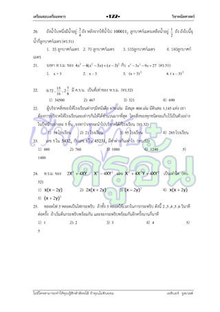 เตรียมสอบเตรียมทหาร

20.

วิชาคณิตศาสตร์

-122-

ถังน้ำใบหนึ่งมีน้ำอยู่ 3 ถัง หลังจำกใช้น้ำไป 1000112 ลูกบำศก์เมตรเหลือน้ำอยู่
4

1
2

ถัง ถังใบนี้จุ

น้ำกี่ลูกบำศก์เมตร (ตร.51)
1. 35 ลูกบำศก์เมตร 2. 70 ลูกบำศก์เมตร 3. 105ลูกบำศก์เมตร
4. 140ลูกบำศก์
เมตร
21. จงหำ ห.ร.ม. ของ 4x2  4( x2  3x)  ( x  3)2 กับ x  3x  9x  27 (ตร.51)
1. x + 3
2. x – 3
3. (x + 3) 2
4. ( x – 3) 2
3

22.

0.72 ,

15
7
,2
16
8

2

มี ค.ร.น. เป็นที่เท่ำของ ห.ร.ม. (ทร.52)

1) 34500
2) 467
3) 321
4) 690
22. ผู้บริจำคสิ่งของให้โรงเรียนต่ำงๆมีหนังสือ 670 เล่ม มีสมุด 404 เล่ม มีดินสอ 1,145 แท่ง เขำ
ต้องกำรบริจำคให้โรงเรียนละเท่ำๆกันให้ได้จำนวนมำกที่สุด โดยสิ่งของทุกชนิดจะเก็บไว้เป็นตัวอย่ำง
ในปีหน้ำอย่ำงละ 5 ชิ้น จงหำว่ำเขำจะนำไปบริจำคได้กี่โรงเรียน (ทร.52)
1) 19 โรงเรียน 2) 21 โรงเรียน
3) 95 โรงเรียน
4) 285 โรงเรียน
23. เลข 5 ใน 5432 6 กับเลข 5 ใน 452318 มีค่ำต่ำงกันเท่ำไร (ทบ.52)
1) 480
2) 760
3) 1080
4) 1240
5)
1480
24. ห.ร.ม. ของ 2X 2  4XY X 3  4XY 2 และ X 2  4X 2 Y  4XY 2 เป็นเท่ำใด (ทบ.
52)
1) x(x  2y)
2) 2x(x  2y)
3) (x  2y) 2
4) x(x  2y)
5) (x  2y) 2
25. หลอดไฟ 5 หลอดเป็นไฟกระพริบ ถ้ำทั้ง 5 หลอดใช้เวลำในกำรกระพริบ ดังนี้ 2 ,3 ,4 ,5 ,6 วินำที
ต่อครั้ง ถ้ำเริ่มต้นกระพริบพร้อมกัน และจะกระพริบพร้อมกันอีกครั้งนำนกี่นำที
1) 1
2) 2
3) 3
4) 4
5)
5

ไม่มีใครสามารถท่าให้คุณรู้สึกตาต้อยได้ ถ้าคุณไม่ยินยอม
่

เอลีนอร์ รูสเวลต์

 