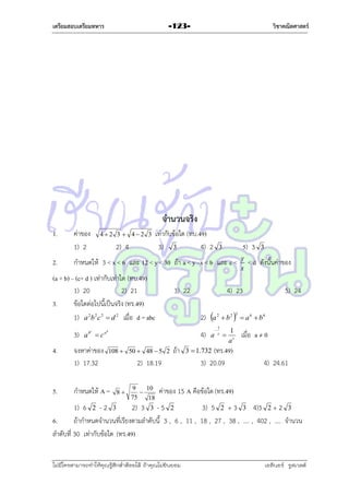 เตรียมสอบเตรียมทหาร

วิชาคณิตศาสตร์

-123-

จานวนจริง
1.
2.

ค่ำของ
1) 2

42 3  42 3

2) 4

เท่ำกับข้อใด (ทบ.49)
3) 3
4) 2

กำหนดให้ 3 < x < 6 และ 12 < y < 30 ถ้ำ a < y –x < b และ c <

(a + b) – (c+ d ) เท่ำกับเท่ำใด (ทบ.49)
1) 20
2) 21
3.
ข้อใดต่อไปนี้เป็นจริง (ทร.49)
1) a 2b 2 c 2  d 2 เมื่อ d = abc
3)
4.

5.

5) 3

3

a

bc

c

จงหำค่ำของ
1) 17.32

3) 22

4)
108  50  48  5 2

กำหนดให้ A =

ถ้ำ

2) 18.19
8

9
10

75
18

< d ดังนั้นค่ำของ

4) 23
2)

ab

y
x

3

a
a

2



1
c

 b2




1
ac

(ทร.49)
3) 20.09

3

5) 24

 a 6  b6

เมื่อ a ≠ 0

3  1.732

4) 24.61

ค่ำของ 15 A คือข้อใด (ทร.49)

1) 6 2 - 2 3
2) 3 3 - 5 2
3) 5 2 + 3 3 4)3 2 + 2 3
6.
ถ้ำกำหนดจำนวนที่เรียงตำมลำดับนี้ 3 , 6 , 11 , 18 , 27 , 38 , .... , 402 , .... จำนวน
ลำดับที่ 30 เท่ำกับข้อใด (ทร.49)
ไม่มีใครสามารถท่าให้คุณรู้สึกตาต้อยได้ ถ้าคุณไม่ยินยอม
่

เอลีนอร์ รูสเวลต์

 