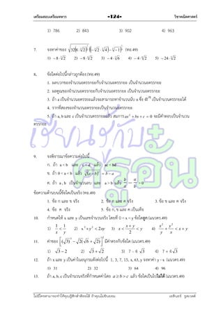 เตรียมสอบเตรียมทหาร

1) 786
7.

8.

2) 843

จงหำค่ำของ
1)  8  3 2

วิชาคณิตศาสตร์

-124-



 

2)

86 2

32 8  3 2

1
2

3) 902
3



2  3 4  3 1

3)

4) 963

 (ทอ.49)
1
3

 43 6

4)

5)

 46 2

 24  3 2

ข้อใดต่อไปนี้กล่ำวถูกต้อง (ทอ.49)
1. ผลบวกของจำนวนอตรรกยะกับจำนวนอตรรกยะ เป็นจำนวนอตรรกยะ
2. ผลคูณของจำนวนอตรรกยะกับจำนวนอตรรกยะ เป็นจำนวนอตรรกยะ
3. ถ้ำ a เป็นจำนวนอตรรยะแล้วจะสำมำรถหำจำนวนนับ n ซึง เป็นจำนวนตรรกยะได้
่
4. รำกที่สองของจำนวนอตรรกยะเป็นจำนวนอตรรกยะ
5. ถ้ำ a, b และ c เป็นจำนวนตรรกยะแล้ว สมกำร ax 2  bx  c  0 จะมีคำตอบเป็นจำนวน

ตรรกยะ

9.

จงพิจำรณำข้อควำมต่อไปนี้
ก. ถ้ำ a < b และ c < d แล้ว ac < bd
ข. ถ้ำ 0 < a < b แล้ว a  b2  b  a
ค. ถ้ำ a , b เป็นจำนวนลบ และ a > b แล้ว

>0

ข้อควำมด้ำนบนนี้ข้อใดเป็นจริง (ทอ.49)
1. ข้อ ก และ ข จริง
2. ข้อ ก และ ค จริง
3. ข้อ ข และ ค จริง
4. ข้อ ค จริง
5. ข้อ ก, ข และ ค เป็นเท็จ
10. กำหนดให้ x และ y เป็นเลขจำนวนจริง โดยที่ 0 < x < y ข้อใดถูก (แนวตร.49)
1)
11.
12.
13.

1 1

x y

ค่ำของ

2) x 2  y 2  2 xy

( 3) 3  2( 6  2) 





2

3)

x

x y
y
2

4)

x2 y2

 x y
y
x

มีค่ำตรงกับข้อใด (แนวตร.49)

1) 3  2
2) 3  2
3) 7 – 4 3
4) 7 + 4 3
ถ้ำ x และ y เป็นค่ำในอนุกรมดังต่อไปนี้ 1, 3, 7, 15, x, 63, y จงหำค่ำ y - x (แนวตร.49)
1) 31
2) 32
3) 64
4) 96
ถ้ำ a, b, c เป็นจำนวนจริงที่กำหนดค่ำโดย a  b  c แล้ว ข้อใดเป็นไปไม่ได้ (แนวตร.49)

ไม่มีใครสามารถท่าให้คุณรู้สึกตาต้อยได้ ถ้าคุณไม่ยินยอม
่

เอลีนอร์ รูสเวลต์

 