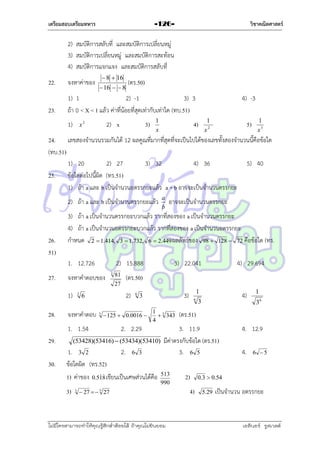 เตรียมสอบเตรียมทหาร

วิชาคณิตศาสตร์

-126-

2) สมบัติกำรสลับที่ และสมบัติกำรเปลี่ยนหมู่
3) สมบัติกำรเปลี่ยนหมู่ และสมบัติกำรสะท้อน
4) สมบัติกำรแจกแจง และสมบัติกำรสลับที่
 8  16

22.

จงหำค่ำของ

23.

1) 1
2) -1
3) 3
ถ้ำ 0 < X < 1 แล้ว ค่ำที่น้อยที่สุดเท่ำกับเท่ำใด (ทบ.51)
1)

 16   8

(ตร.50)

2) x

x2

3)

1
x

4) -3

4)

1
x2

5)

1
x3

24. เลขสองจำนวนรวมกันได้ 12 ผลคูณที่มำกที่สุดที่จะเป็นไปได้ของเลขทั้งสองจำนวนนี้คือข้อใด
(ทบ.51)
1) 20
2) 27
3) 32
4) 36
5) 40
25. ข้อใดต่อไปนี้ผิด (ทร.51)
1) ถ้ำ a และ b เป็นจำนวนอตรรกยะแล้ว a + b อำจจะเป็นจำนวนตรรกยะ
2) ถ้ำ a และ b เป็นจำนวนตรรกยะแล้ว

26.
51)

2) 15.888

จงหำคำตอบของ
1)

28.

3

81

3

3) 22.041

6

1 3
 343
4

2. 2.29

(53428)(53416)  (53434)(53410)

1) ค่ำของ
3)

3

2.

1

3)

3

 125  0.0016 

1. 3 2
ข้อใดผิด (ทร.52)

4) 29.694

(ตร.50)

27

2)

จงหำคำตอบ

29.

3

6

1. 1.54

30.

อำจจะเป็นจำนวนตรรกยะ

3) ถ้ำ a เป็นจำนวนตรรกยะบวกแล้ว รำกที่สองของ a เป็นจำนวนตรรกยะ
4) ถ้ำ a เป็นจำนวนอตรรกยะบวกแล้ว รำกที่สองของ a เป็นจำนวนอตรรกยะ
กำหนด 2  1.414, 3  1.732, 6  2.449 ผลลัพธ์ของ 98  128  72 คือข้อใด (ทร.
1. 12.726

27.

a
b

6 3


0.518 เขียนเป็นเศษส่วนได้คือ

6

4)

3

 27   3 27

ไม่มีใครสามารถท่าให้คุณรู้สึกตาต้อยได้ ถ้าคุณไม่ยินยอม
่

36

(ตร.51)

3. 11.9
มีค่ำตรงกับข้อใด (ตร.51)
3. 6 5
513
990

1

2)
4)

4. 12.9
4.

6 5

0.3  0.54
5.29

เป็นจำนวน อตรรกยะ

เอลีนอร์ รูสเวลต์

 