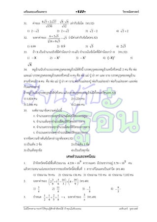 เตรียมสอบเตรียมทหาร

31.
1)

ค่ำของ

4 3  2 27
150



2)

2 2

32.

วิชาคณิตศาสตร์

-127-

62 5

จงหำค่ำของ
3

16  8 5

8 6
12

เท่ำกับข้อใด (ทร.52)
3)

2 2
 5

4)

2 2

22

ว่ำมีค่ำเท่ำกับข้อใด(ทร.52)


1) 0.99
2) 0.9
3) 5
4) 2 5
33. ถ้ำ X เป็นจำนวนจริงที่มีค่ำน้อยกว่ำ 0 แล้ว จำนวนในข้อใดที่มีค่ำน้อยกว่ำ 0 (ทบ.52)
1)  X
2)  X 2
3)  X 3
4) (X) 3
5)

X

34. หมูอ้วนนับจำนวนบรรพบุรุษของหมูอ้วนได้ดังนี้ บรรพบุรุษของหมูอ้วนหนึ่งชั่วคนมี 2 คน คือ พ่อ
และแม่ บรรพบุรุษของหมูอ้วนสองชั่วคนมี 6 คน คือ พ่อ แม่ ปู่ ย่ำ ตำ และ ยำย บรรพบุรุษของหมูอ้วน
สำมชั่วคนมี 14 คน คือ พ่อ แม่ ปู่ ย่ำ ตำ ยำย พ่อกับแม่ของปู่ พ่อกับแม่ของย่ำ พ่อกับแม่ของตำ และพ่อ
กับแม่ของยำย
ถ้ำหมูอ้วนนับบรรพบุรุษถึงสิบชั่วคน แล้วบรรพบุรุษของหมูอ้วนมีทั้งหมดกี่คน(ตร.52)
1) 1,024 คน
2) 1,224 คน
3) 2,046 คน
4) 2,446 คน
35. จงพิจำรณำข้อควำมต่อไปนี้
ก. จำนวนอตรรกยะทุกจำนวนมีสมบัติของกำรคูณ
ข. จำนวนเต็มทุกจำนวนมีสมบัติปิดของกำรหำร
ค. จำนวนตรรกยะทุกจำนวนมีสมบัติปิดของกำรหำร
ง. จำนวนอตรรกยะทุกจำนวนมีสมบัติของกำรบวก
จำกข้อควำมข้ำงต้นข้อใดกล่ำวถูกต้อง(ตร.52)
1) เป็นเท็จ 2 ข้อ
2) เป็นเท็จ 3 ข้อ
3) เป็นเท็จทุกข้อ
4) เป็นจริงทุกข้อ

เศษส่วนและทศนิยม
1.
ถ้ำจังหวัดหนึ่งมีพื้นที่ประมำณ 4.238 × 10 ตำรำงเมตร มีประชำกรอยู่ 5.78 × 10 คน
แล้วควำมหนำแน่นของประชำกรของจังหวัดนี้ต่อพื้นที่ 1 ตำรำงกิโลเมตรเป็นเท่ำใด (ตร.48)
1) ประมำณ 78 คน 2) ประมำณ 136 คน 3) ประมำณ 733 คน 4) ประมำณ 7,332 คน
2.
จงหำค่ำของ  2 3  1 5  14    8  39  (ทร.49)

 

 8

1)
3.

3
4

กำหนด

6
11
2)
4
1 1 2 1
  
2 4 5 8

3 

9 

3)
= x จงหำค่ำของ

ไม่มีใครสามารถท่าให้คุณรู้สึกตาต้อยได้ ถ้าคุณไม่ยินยอม
่

3
x



1
8

4)



9
5

(ทร.49)
เอลีนอร์ รูสเวลต์

 