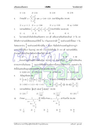 เตรียมสอบเตรียมทหาร

1) 1.16
4.

2) 2.16

กำหนดให้ x =

วิชาคณิตศาสตร์

-128-

1
1
1 3
3
6
2
73
3

3) 2.35

4) 2.78

และ y = 2.45 + 2.25 – 0.65 ข้อใดถูกต้อง (ทร.49)

1) x : y = 1 : 3 2) x – y = 2.04

3) x + y = 5.55

1
1 
1
1

  4  1     2  1  ว่ำตรงกับข้อใด
2
4 
2
2


4) xy = 5.4765

5.

จงหำผลลัพธ์ของ

6.

1) - 6
2) 6
3) -4
4) 4
ในกำรสอบเข้ำเป็นนักเรียนเตรียมทหำร ด.ช สุธี เหลือเวลำเตรียมตัวสอบอีกแค่ 17 วัน เขำ

ได้บันทึกกำรอ่ำนหนังสือของตนเองไว้ดังนี้ ใน 5 วันแรกเขำอ่ำนได้

(แนวตร.49)

ของจำนวนหน้ำทั้งหมด 7 วัน

ของจำนวนหน้ำที่อ่ำนได้ใน 5 วันแรก ซึ่งเมื่อนับจำนวนหน้ำดูแล้วปรำกฏว่ำ

วันต่อมำเขำอ่ำน

มำกกว่ำที่อ่ำนได้ใน 5 วันแรกอยู่ 150 หน้ำ ถำมว่ำในวันที่เหลือ ถ้ำ ด.ช สุธี จะอ่ำนหนังสือใน
จำนวนหน้ำที่เท่ำๆกันทุกวันต้องอ่ำนวันละกี่หน้ำ (ทอ.49)
1. 65
2. 60
3. 75
4. 70
5. 80
7.
ครอบครัวสุขนิรันดร์มีรำยได้ต่อเดือน 85,000 บำท เสียค่ำใช้จ่ำย 2 ของรำยได้ต่อเดือน
5

ฝำกธนำคำรเป็นเงินออม

ของรำยได้ที่เหลือเงินเหลือจำกนั้นจะแบ่งให้ลูกๆ 3 คน คนละเท่ำๆ กัน

1
4

ดังนั้นในแต่ละเดือนลูกแต่ละคนจะได้รับเงินคนละเท่ำไร (ตร.50)
1) 8,500 บำท 2) 9,750 บำท
3) 12,750 บำท
4) 21,250 บำท
8.
ข้อใดถูกต้อง(ตร.50)
1)  4    1   10    1   83 1
2) 0.32  (0.64) (6)  (0.003)  640

 



 2  



 8 

2

3) ( -0.42 ) + ( 1.3 ) = 42 ÷ ( -13 )
9.

จงหำผลลัพธ์ของ 0.2  0.4
1) ( 20 )

10.

7

6



1
5

2)

กำหนด 1 

1



1

a
b

1
12

2)

3

1
4

1
2

1 2
  3   4   3  4    
2
3

2 3

(ตร.50)

5

3)

ดังนั้น ค่ำของ 1 

 1 
 
 20 

3)

5
12

ไม่มีใครสามารถท่าให้คุณรู้สึกตาต้อยได้ ถ้าคุณไม่ยินยอม
่

4)

4) ( 20 )



1
5

เท่ำกับเท่ำใด (ทบ.50)

1
b

1
2

5

1
a

1
1

1)

 0.02

 1 
 
 20 

45
31

4)

1
2
15
31

5)

16
31

เอลีนอร์ รูสเวลต์

 