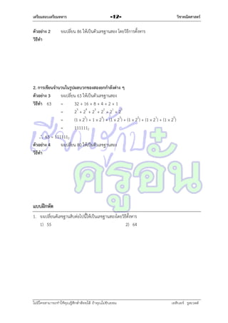 เตรียมสอบเตรียมทหาร

ตัวอย่าง 2
วิธีทา

วิชาคณิตศาสตร์

-12-

จงเปลี่ยน 86 ให้เป็นตัวเลขฐำนสอง โดยวิธีกำรตั้งหำร

2. การเขียนจานวนในรูปผลบวกของสองยกกาลังต่าง ๆ
ตัวอย่าง 3
จงเปลี่ยน 63 ให้เป็นตัวเลขฐำนสอง
วิธีทา 63
=
32 + 16 + 8 + 4 + 2 + 1
=
25 + 24 + 23 + 22 + 21 + 20
=
(1 x 25) + 1 x 24) + (1 x 23) + (1 x 22) + (1 x 21) + (1 x 20)
=
1111112
 63 = 1111112
ตัวอย่าง 4
จงเปลี่ยน 80 ให้เป็นตัวเลขฐำนสอง
วิธีทา

แบบฝึกหัด
1. จงเปลี่ยนตัเลขฐำนสิบต่อไปนี้ให้เป็นเลขฐำนสองโดยวิธีตั้งหำร
1) 55
2) 64

ไม่มีใครสามารถท่าให้คุณรู้สึกตาต้อยได้ ถ้าคุณไม่ยินยอม
่

เอลีนอร์ รูสเวลต์

 