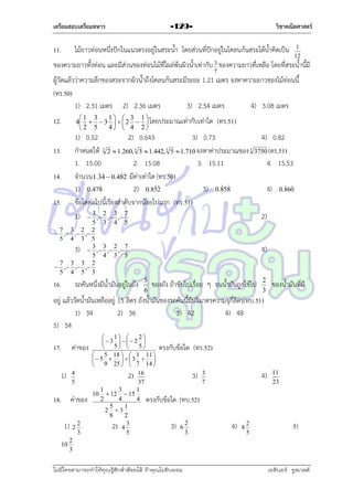 เตรียมสอบเตรียมทหาร

11.

วิชาคณิตศาสตร์

-129-

ไม้ยำวท่อนหนึ่งปักในแนวตรงอยู่ในสระน้ำ โดยส่วนที่ปักอยู่ในโคลนก้นสระใต้น้ำคิดเป็น

1
12

ของควำมยำวทั้งท่อน และมีส่วนของท่อนไม้ที่โผล่พ้นผิวน้ำเท่ำกับ 3 ของควำมยำวที่เหลือ โดยที่สระน้ำนี้มี
7

ผู้วัดแล้วว่ำควำมลึกของสระจำกผิวน้ำถึงโคลนก้นสระมีระยะ 1.21 เมตร จงหำควำมยำวของไม้ท่อนนี้
(ทร.50)
1) 2.31 เมตร 2) 2.36 เมตร
3) 2.54 เมตร
4) 3.08 เมตร
1  3 1
1 3
4   3    2   โดยประมำณเท่ำกับเท่ำใด
4  4 2
2 5

12.

(ทร.51)

1) 0.52
2) 0.643
3) 0.73
4) 0.82
กำหนดให้ 3 2  1.260, 3 3  1.442, 3 5  1.710 จงหำค่ำประมำณของ 3 3750 (ตร.51)
1. 15.00
2. 15.08
3. 15.11
4. 15.53


จำนวน 1.34  0.482 มีค่ำเท่ำใด (ทร.50)
 

 

1) 0.478
2) 0.852
3) 0.858
4) 0.860
ข้อใดต่อไปนี้เรียงลำดับจำกน้อยไปมำก (ทร.51)
1)  3 , 2 , 3 , 7
2)

13.
14.
15.

5 3 4 5
7 3 2 2
 , , ,
5 4 3 5
3)  3 , 3 , 2 , 7
5 4 3 5
7 3 3 2
 , , ,
5 4 5 3

16.

รถคันหนึ่งมีน้ำมันอยู่ในถัง

4)
5
6

ของถัง ถ้ำขับไปเรื่อย ๆ จนน้ำมันถูกใช้ไป

2
3

ของน้ำมันที่มี

อยู่ แล้ววัดน้ำมันเหลืออยู่ 15 ลิตร ถังน้ำมันของรถคันนี้มีปริมำตรควำมจุกี่ลิตร(ทบ.51)
1) 34
2) 36
3) 42
4) 48
5) 54
17.

ค่ำของ

1)

4
5

18. ค่ำของ
1)
10

2

2
3

2
 1 
 3    2 
5
 5 
ตรงกับข้อใด (ทร.52)
 5 18   1 11 
  5    3  
 9 25   7 14 
2) 16
3) 3
7
37
1
3
1
10  12  15
2
4
4 ตรงกับข้อใด (ทบ.52)
5
1
2 3
8
2
2) 4 3
3) 6 2
3
5

4)

4)

8

2
5

11
23

5)

2
3

ไม่มีใครสามารถท่าให้คุณรู้สึกตาต้อยได้ ถ้าคุณไม่ยินยอม
่

เอลีนอร์ รูสเวลต์

 