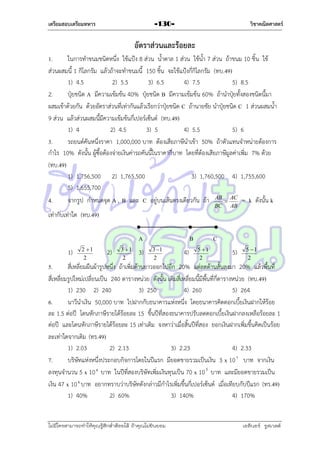 เตรียมสอบเตรียมทหาร

วิชาคณิตศาสตร์

-130-

อัตราส่วนและร้อยละ
1.
ในกำรทำขนมชนิดหนึ่ง ใช้แป้ง 8 ส่วน น้ำตำล 1 ส่วน ใช้น้ำ 7 ส่วน ถ้ำขนม 10 ชิ้น ใช้
ส่วนผสมนี้ 1 กิโลกรัม แล้วถ้ำจะทำขนมนี้ 150 ชิ้น จะใช้แป้งกี่กิโลกรัม (ทบ.49)
1) 4.5
2) 5.5
3) 6.5
4) 7.5
5) 8.5
2.
ปุ๋ยชนิด A มีควำมเข้มข้น 40% ปุ๋ยชนิด B มีควำมเข้มข้น 60% ถ้ำนำปุ๋ยทั้งสองชนิดนี้มำ
ผสมเข้ำด้วยกัน ด้วยอัตรำส่วนที่เท่ำกันแล้วเรียกว่ำปุ๋ยชนิด C ถ้ำนำยชัย นำปุ๋ยชนิด C 1 ส่วนผสมน้ำ
9 ส่วน แล้วส่วนผสมนี้มีควำมเข้มข้นกี่เปอร์เซ็นต์ (ทบ.49)
1) 4
2) 4.5
3) 5
4) 5.5
5) 6
3.
รถยนต์คันหนึ่งรำคำ 1,000,000 บำท ต้องเสียภำษีนำเข้ำ 50% ถ้ำตัวแทนจำหน่ำยต้องกำร
กำไร 10% ดังนั้น ผู้ซื้อต้องจ่ำยเงินค่ำรถคันนี้ในรำคำกี่บำท โดยที่ต้องเสียภำษีมูลค่ำเพิ่ม 7% ด้วย
(ทบ.49)
1) 1,756,500 2) 1,765,500
3) 1,760,500 4) 1,755,600
5) 1,655,700
4.
จำกรูป กำหนดจุด A , B และ C อยู่บนเส้นตรงเดียวกัน ถ้ำ AB  AC = k ดังนั้น k
BC

AB

เท่ำกับเท่ำใด (ทบ.49)
A
1)

2 1
2

2)

3 1
2

3)

B
3 1
2

4)

C
5 1
2

5)

5 1
2

5.
สี่เหลี่ยมผืนผ้ำรูปหนึ่ง ถ้ำเพิ่มด้ำนยำวออกไปอีก 20% แต่ลดด้ำนสั้นลงมำ 20% แล้วพื้นที่
สี่เหลี่ยมรูปใหม่เปลี่ยนเป็น 240 ตำรำงหน่วย ดังนั้น เดิมสี่เหลี่ยมนี้มีพื้นที่กี่ตำรำงหน่วย (ทบ.49)
1) 230 2) 240
3) 250
4) 260
5) 264
6.
นำวีนำเงิน 50,000 บำท ไปฝำกกับธนำคำรแห่งหนึ่ง โดยธนำคำรคิดดอกเบี้ยเงินฝำกให้ร้อย
ละ 1.5 ต่อปี โดนหักภำษีรำยได้ร้อยละ 15 ขึ้นปีที่สองธนำคำรปรับลดดอกเบี้ยเงินฝำกลงเหลือร้อยละ 1
ต่อปี และโดนหักภำษีรำยได้ร้อยละ 15 เท่ำเดิม จงหำว่ำเมื่อสิ้นปีที่สอง ยอกเงินฝำกเพิ่มขึ้นคิดเป็นร้อย
ละเท่ำใดจำกเดิม (ทร.49)
1) 2.03
2) 2.13
3) 2.23
4) 2.33
7.
บริษัทแห่งหนึ่งประกอบกิจกำรโดยในปีแรก มียอดขำยรวมเป็นเงิน 3 x 10 7 บำท จำกเงิน
ลงทุนจำนวน 5 x 10 6 บำท ในปีที่สองบริษัทเพิ่มเงินทุนเป็น 70 x 10 5 บำท และมียอดขำยรวมเป็น
เงิน 47 x 10 6 บำท อยำกทรำบว่ำบริษัทดังกล่ำวมีกำไรเพิ่มขึ้นกี่เปอร์เซ็นต์ เมื่อเทียบกับปีแรก (ทร.49)
1) 40%
2) 60%
3) 140%
4) 170%

ไม่มีใครสามารถท่าให้คุณรู้สึกตาต้อยได้ ถ้าคุณไม่ยินยอม
่

เอลีนอร์ รูสเวลต์

 