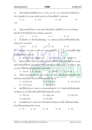 เตรียมสอบเตรียมทหาร

วิชาคณิตศาสตร์

-132-

13. คลังบรรจุสินค้ำแห่งหนึ่งมีขนำด ยำว  กว้ำง  สูง = 20  10  4 เมตร ต้องกำรเพิ่มปริมำตร
30% ส่วนสูงเพิ่ม 10% ควำมยำวคงเดิม จงหำควำมกว้ำงของคลังสินค้ำ (แนวตร.49)
1) 10
2) 10.2
3) 12.2
4)
11.8
14. ปัญญำขำยสินค้ำไปในรำคำ 50% ของรำคำที่ระบุในป้ำย แต่ยังได้กำไร 25% จำกรำคำต้นทุน
ปัญหำตั้งรำคำป้ำยไว้เป็นกี่เท่ำของรำคำต้นทุน (แนวตร.49)
1) 2
2) 2.5
3) 3
4) 3.5
15. น้ำเกลือหนัก 50 กิโลกรัมมีเกลือผสมอยู่ 5 % จะต้องระบำยน้ำออกไปกี่กิโลกรัมจึงจะเหลือ
เกลืออยู่ 10 % (แนวตร.49)
1) 47.5
2) 35
3) 30
4) 25
16.

แบ่งมรดก 1,215,500 บำท ให้ทำยำท 3 คน ตำมอัตรำส่วน 3 : 4 : 5 ทำยำทคนที่ได้มำกที่สุด
4 5 6

จะได้รับเงินเท่ำใด (แนวตร.49)
1) 382,500 บำท 2) 408,000 บำท
3) 425,000 บำท 4) 467,500 บำท
17. พ่อค้ำคนหนึ่งซื้อ 2 ชนิด คือ ผ้ำลูกไม้และผ้ำไหม โดยซื้อผ้ำลูกไม้ 20 เมตร ซื้อผ้ำไหม 25 เมตร
พ่อค้ำขำยผ้ำลูกไม้ได้กำไร 15% ขำยผ้ำไหมได้กำไร 20% ได้เงินรวมทั้งสิ้น 4,500 บำท กำไรรวม 750
บำท จงหำว่ำซื้อผ้ำไหมรำคำเมตรละเท่ำใด (แนวตร.49)
1) 150 บำท 2) 120 บำท
3) 100 บำท
4) 80 บำท
18. ถ้ำต้องกำรแอลกอฮอล์เข้มข้น 35% จำนวน 50 ลิตร จะต้องใช้แอลกอฮอล์เข้มข้น 50%
ผสมกับแอลกอฮอล์เข้มข้น 30% อย่ำงละกี่ลิตรตำมลำดับ (ทบ.50)
1) 10.5 กับ 39.5
2) 11.5 กับ 38.5
3) 12.5 กับ 37.5
4) 13.5 กับ 36.5
5) 14.5 กับ 35.5
19. พ่อค้ำซื้อไข่มำในรำคำ 5 ฟอง 6 บำท ขณะขนส่งไข่แตกไป 4% ถ้ำพ่อค้ำขำยไข่ที่เหลือหมดใน
รำคำโหลละ 18 บำท ดังนั้น พ่อค้ำจะได้กำไรหรือขำดทุนเท่ำใด (ทบ.50)
1) กำไร 12%
2) ขำดทุน 15%
3) กำไร 15%
4) ขำดทุน 20%
5) กำไร 20%
20. สำมเหลี่ยมด้ำนเท่ำ ถ้ำลดควำมยำวด้ำนแต่ละด้ำนลงร้อยละ 20 ดังนั้น พื้นที่ของสำมเหลี่ยม
ด้ำนเท่ำนี้จะลดลงร้อยละเท่ำใด (ทบ.50)
1) 20
2) 28
3) 36
4) 46
5) 50

ไม่มีใครสามารถท่าให้คุณรู้สึกตาต้อยได้ ถ้าคุณไม่ยินยอม
่

เอลีนอร์ รูสเวลต์

 