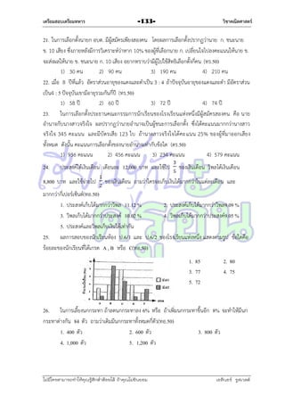 เตรียมสอบเตรียมทหาร

วิชาคณิตศาสตร์

-133-

21. ในกำรเลือกตั้งนำยก อบต. มีผู้สมัครเพียงสองคน โดยผลกำรเลือกตั้งปรำกฏว่ำนำย ก. ชนะนำย
ข. 10 เสียง ซึ่งภำยหลังมีกำรวิเครำะห์ว่ำหำก 10% ของผู้ที่เลือกนำย ก. เปลี่ยนใจไปลงคะแนนให้นำย ข.
จะส่งผลให้นำย ข. ชนะนำย ก. 10 เสียง อยำกทรำบว่ำมีผู้ไปใช้สิทธิเลือกตั้งกี่คน (ทร.50)
1) 30 คน
2) 90 คน
3) 190 คน
4) 210 คน
22. เมื่อ 8 ปีที่แล้ว อัตรำส่วนอำยุของแดงและดำเป็น 3 : 4 ถ้ำปัจจุบันอำยุของแดงและดำ มีอัตรำส่วน
เป็น4 : 5 ปัจจุบันเขำมีอำยุรวมกันกี่ปี (ทร.50)
1) 58 ปี
2) 60 ปี
3) 72 ปี
4) 74 ปี
23. ในกำรเลือกตั้งประธำนคณะกรรมกำรนักเรียนของโรงเรียนแห่งหนึ่งมีผู้สมัครสองคน คือ นำย
อำนำจกับนำงสำวจริงใจ ผลปรำกฏว่ำนำยอำนำจเป็นผู้ชนะกำรเลือกตั้ง ซึ่งได้คะแนนมำกกว่ำนำงสำว
จริงใจ 345 คะแนน และมีบั ตรเสีย 123 ใบ ถ้ำนำงสำวจริงใจได้คะแนน 25% ของผู้ที่มำออกเสียง
ทั้งหมด ดังนั้น คะแนนกำรเลือกตั้งของนำยอำนำจเท่ำกับข้อใด (ตร.50)
1) 936 คะแนน
2) 456 คะแนน
3) 234 คะแนน
4) 579 คะแนน
24.

ประสงค์ได้เงินเดือน เดือนละ 12,000 บำท และใช้ไป

8,800 บำท และใช้จ่ำยไป

ของเงินเดือน วิพลได้เงินเดือน

ของเงินเดือน ถำมว่ำใครจะเก็บเงินได้มำกกว่ำในแต่ละเดือน และ

มำกกว่ำกี่เปอร์เซ็นต์(ทอ.50)
1. ประสงค์เก็บได้มำกกว่ำวิพล 11.12 %
2. ประสงค์เก็บได้มำกกว่ำวิพล9.09 %
3. วิพลเก็บได้มำกกว่ำประสงค์ 10.02 %
4. วิพลเก็บได้มำกกว่ำประสงค์9.05 %
5. ประสงค์และวิพลเก็บเงินได้เท่ำกัน
25. ผลกำรสอบของนักเรียนห้อง ป.6/1 และ ป.6/2 ของโรงเรียนแห่งหนึ่ง แสดงตำมรูป ข้อใดคือ
ร้อยละของนักเรียนที่ได้เกรด A , B หรือ C(ทอ.50)
1. 85
3. 77
5. 72

2. 80
4. 75

26. ในกำรเลี้ยงนกกระทำ ถ้ำลดนกกระทำลง 6% หรือ ถ้ำเพิ่มนกกระทำขึ้นอีก 8% จะทำให้มีนก
กระทำต่ำงกัน 84 ตัว ถำมว่ำเดิมมีนกกระทำทั้งหมดกี่ตัว(ทอ.50)
1. 400 ตัว
2. 600 ตัว
3. 800 ตัว
4. 1,000 ตัว
5. 1,200 ตัว

ไม่มีใครสามารถท่าให้คุณรู้สึกตาต้อยได้ ถ้าคุณไม่ยินยอม
่

เอลีนอร์ รูสเวลต์

 