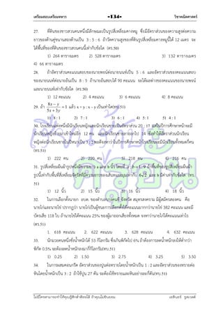 เตรียมสอบเตรียมทหาร

-134-

วิชาคณิตศาสตร์

27. ที่ดินของชำวสวนคนหนึ่งมีลักษณะเป็นรูปสี่เหลี่ยมคำงหมู ซึ่ง มีอัตรำส่วนของควำมสูงต่อควำม
ยำวของด้ำนคู่ขนำนสองด้ำนเป็น 3 : 5 : 6 ถ้ำวัดควำมสูงของที่ดินรูปสี่เหลี่ยมคำงหมูนี้ได้ 12 เมตร จะ
ได้พื้นที่ของที่ดินของชำวสวนคนนี้เท่ำกับข้อใด (ตร.50)
1) 264 ตำรำงเมตร
2) 528 ตำรำงเมตร
3) 132 ตำรำงเมตร
4) 66 ตำรำงเมตร
28. ถ้ำอัตรำส่วนคะแนนสอบของนำยพจน์ต่อนำยนนท์เป็น 5 : 6 และอัตรำส่วนของคะแนนสอบ
ของนำยนนท์ต่อนำยอ้นเป็น 8 : 5 ถ้ำนำยอ้นสอบได้ 90 คะแนน จะได้ผลต่ำงของคะแนนของนำยพจน์
และนำยนนท์เท่ำกับข้อใด (ตร.50)
1) 12 คะแนน
2) 4 คะแนน
3) 6 คะแนน
4) 8 คะแนน
29. ถ้ำ

8x  y
1
5x  3 y

แล้ว x + y : x – y เป็นเท่ำใด(ทบ.51)

1) 8 : 1
2) 7 : 1
3) 6 : 1
4) 5: 1
5) 4 : 1
30. โรงเรียนแห่งหนึ่งมีนักเรียนหญิงและนักเรียนชำยเป็นอัตรำส่วน 20 : 17 แต่ในปีกำรศึกษำหน้ำจะมี
นักเรียนหญิงย้ำยมำเข้ำใหม่อีก 12 คน และนักเรียนชำยลำออกไป 14 ซึ่งทำให้อัตรำส่วนนักเรียน
หญิงต่อนักเรียนชำยในปีหนำเป็น 3 : 2 พอดีจงหำว่ำในปีกำรศึกษำหน้ำโรงเรียนจะมีนักเรียนทั้งหมดกี่คน
(ทร.51)
1) 222 คน
2) 220 คน
3) 218 คน
4) 216 คน
31. รูปสี่เหลี่ยมผืนผ้ำรูปหนึ่งมีควำมยำว a และ b นิ้ว โดยที่ a : b  1 : 9 ถ้ำพื้นที่ของรูปสี่เหลี่ยมผืนผ้ำ
รูปนี้เท่ำกับพื้นที่สี่เหลี่ยมจัตุรัสที่มีควำมยำวของเส้นทแยงมุมเท่ำกับ 6 2 และ b มีค่ำเท่ำกับข้อใด (ทร.
51)
1) 12 นิ้ว
2) 15 นิ้ว
3) 16 นิ้ว
4) 18 นิ้ว
32. ในกำรเลือกตั้งนำยก อบต. ของตำบลบำงคนที จังหวัด สมุทรสงครำม มีผู้สมัครสองคน คือ
นำยไก่และนำยไข่ ปรำกฏว่ำ นำยไก่เป็นผู้ชนะกำรเลือกตั้งได้คะแนนมำกกว่ำนำยไข่ 382 คะแนน และมี
บัตรเสีย 118 ใบ ถ้ำนำยไข่ได้คะแนน 25% ของผู้มำออกเสียงทั้งหมด จงหำว่ำนำยไก่ได้คะแนนเท่ำไร
(ตร.51)
1. 618 คะแนน
2. 622 คะแนน
3. 628 คะแนน
4. 632 คะแนน
33. นักมวยคนหนึ่งชั่งน้ำหนักได้ 53 กิโลกรัม ซึ่งเกินพิกัดไป 6% ถ้ำต้องกำรลดน้ำหนักลงให้ต่ำกว่ำ
พิกัด 0.5% จะต้องลดน้ำหนักลงมำกี่กิโลกรัม(ทบ.51)
1) 0.25
2) 1.50
3) 2.75
4) 3.25
5) 3.50
34. ในกำรผสมคอนกรีต อัตรำส่วนของปูนต่อทรำยโดยน้ำหนักเป็น 1 : 2 และอัตรำส่วนของทรำยต่อ
หินโดยน้ำหนักเป็น 3 : 2 ถ้ำใช้ปูน 27 ตัน จะต้องใช้ทรำยและหินอย่ำงละกี่ตัน(ทบ.51)

ไม่มีใครสามารถท่าให้คุณรู้สึกตาต้อยได้ ถ้าคุณไม่ยินยอม
่

เอลีนอร์ รูสเวลต์

 
