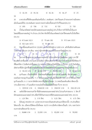 เตรียมสอบเตรียมทหาร

1) 32, 54

วิชาคณิตศาสตร์

-135-

2) 54, 36

3) 30, 36

4) 36, 27

5) 27,

54
35. มำตรำส่วนที่ใช้เขียนแผนที่แผ่นหนึ่งเป็น 1 เซนติเมตร : 250 กิโลเมตร ถ้ำระยะระหว่ำงเมืองสอง
เมืองในแผนที่เป็น 2.8 เซนติเมตร ระยะทำงระหว่ำงเมืองทั้งสองเท่ำกับกี่กิโลเมตร(ทบ.51)
1) 690
2) 700
3) 710
4) 720
5) 730
36. น้ำมันแกสโซฮอล์ E20 มีส่วนผสมของแอลกอฮอล์อยู่ 20% ถ้ำต้องกำรทำให้เป็นน้ำมันแกส
โซฮอล์ที่มีแอลกอฮอล์อยู่ 7% จำนวน 250 ลิตร ต้องใช้น้ำมันแกสโซฮอล์ E20 กี่ลิตรผสมกับน้ำมันกี่ลิตร
(ทบ.51)
1) 87.5 และ 162.5
2) 70 และ 180
3) 97.5 และ 152.5
4) 82.5 และ 167.5
5) 95 และ 155
37. ทินกรซื้อคอมพิวเตอร์รำคำ 35,000 บำท โดยให้เงินผู้ขำย 5,000 บำท แล้วที่เหลือจ่ำยเดือนละ
1,500 บำท เป็นเวลำ 24 เดือน จงหำว่ำผู้ขำยคิดอัตรำดอกเบี้ยร้อยละเท่ำใดต่อปี(ทบ.51)
1) 8
2) 10
3) 12
4) 15
5) 20
38. ในกำรเช่ำซื้อแผงขำยอำหำรในตลำดแห่งหนึ่ง ในปีแรกเสียค่ำเช่ำชื้อเดือนละ 1,000 บำท ปีที่
สองเสียค่ำเช่ำซื้อลดลง 15% ของค่ำเช่ำในปีแรก ปีที่สำมเสียค่ำเช่ำซื้อลดลง 10% ของค่ำเช่ำซื้อปีทีสอง ปี
ที่สี่และปีต่อ ๆ ไปเสียค่ำเช่ำซื้อลดลง 5% ของค่ำเช่ำปีที่สำมเป็นดังนี้เรื่อย ๆ เป็นเวลำ 10 ปี ก็จะไม่ต้อง
เสียค่ำเช่ำซื้ออีก ผู้เช่ำซื้อต้องจ่ำยเงินทั้งหมดเท่ำไรจึงจะได้เป็นเจ้ำของแผงขำยอำหำรแห่งนั้น(ทร.51)
1) 40,101 บำท
2) 52,326 บำท
3) 83,706 บำท
4) 92,427 บำท
39. มุกกับแมน เป็นเด็กมัธยัสถ์ เงินค่ำขนมที่เหลือจะเก็บฝำกธนำคำรออมสิน อัตรำส่วนของ
ยอดเงินฝำกของมุกกับแมนเป็น 7 : 5 โดยคุณยำยจะฝำกเงินเพิ่มให้แมนอีก 500 บำท ทำให้เงินฝำกของ
มุกกับแมนเป็น 6 : 5 ธนำคำรคิดอัตรำดอกเบี้ยเงินฝำกร้อยละ 2 บำทต่อปีและต้องเสียภำษีดอกเบี้ย
15% เมื่อฝำกครบ 1 ปี แมนต้องกำรถอนเงินทั้งหมดจะได้เงินทั้งหมด กี่บำท (ตร.51)
1. 3559.50 บำท 2. 35660.00 บำท 3. 3560.50 บำท
4. 3561.00 บำท
40. จะต้องใช้สำรละลำยเท่ำใด ซึ่งมีส่วนผสมของแอลกอฮอล์ 80% ไปรวมกับสำรละลำย 5 ลิตร ที่
มีส่วนผสมของแอลกอฮอล์ 30% เพื่อทำให้เป็นสำรละลำยที่มีส่วนผสมของแอลกอฮอล์ 40% (ตร.51)
1. 1.25 ลิตร
2. 3.75 ลิตร
3. 6.25 ลิตร
4. 6.75 ลิตร
41. มีเงินอยู่ 140,000 บำท แบ่งฝำกธนำคำรออกเป็นสองส่วนส่วนแรกได้ดอกเบี้ย 6% ส่วนที่สอง
ได้ดอกเบี้ย 8% เมื่อครบปีได้ดอกเบี้ยทั้งหมด 8,075 บำท เมื่อหักภำษีดอกเบี้ยแล้ว 15% จงหำว่ำฝำก
ธนำคำรส่วนที่สองเท่ำใด (ตร.51)
1. 50,000 บำท
2. 55,000 บำท
3. 85,000 บำท
4. 90,000
บำท
ไม่มีใครสามารถท่าให้คุณรู้สึกตาต้อยได้ ถ้าคุณไม่ยินยอม
่

เอลีนอร์ รูสเวลต์

 