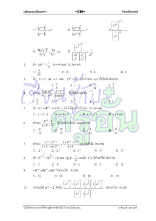 เตรียมสอบเตรียมทหาร

วิชาคณิตศาสตร์

-138-

p 2q

1) a 
a 

1
pq 2
1
p q 2

2) a 
a 

n
m n 2

 aq

 an

n
mn 2

1
 pq 
a 


3)   pq  a
 1
aq 
 
 

2

q2

3 2 2
4) 4 p 2q 5 

3p q

2.

4.

32 2 x 1 

1)
3.

ถ้ำ
ถ้ำ
1.

5.

จงหำค่ำของ 5x (ทร.49)

1
2

2) 10
และ

5 x  7 , 49 y  3

2.

1
3

1
5
n 1
2253  5 2 3 2n
33  3  2 n  30033n

ค่ำของ
1.

5)

9q
6
8 p4

4
10

 34q 
a 


1


 q3
3
3
 3q   q  a
 2  4 
 a  a 

2. 2

2
5

3) 4

4) 2

แล้วค่ำของ xyz คือข้อใด (ทอ.49)
4. 1
5. 1

27 z  5

3. 1

12

4

คือข้อใด (ทอ.49)
3.

4. 1

3
5

5. 3

5

ถ้ำ 16 x  4 x5 จงหำค่ำ x ที่ทำให้สมกำรเป็นจริง (แนวตร.49)
1) x + 3 = 6 2) x + 5 = 2
3) x – 2 = 3

4) x – 4 = 6

n

6.

ค่ำของ
1)

7.

มีค่ำตรงกับข้อใด (แนวตร.49)

2)

8
13

3)

10
13

ถ้ำ

27

x

2
3

3

 16 2

x 1

0

และ 3 y x  1  0 แล้ว
9

x2 y

1

11
13

กำหนดให้

a 3n  2

ดังนั้น

n

n

 13   7   5   11 
a 2   a2   a2   a 2 

     


     


a



1
2

n

 
  a
 
 

ไม่มีใครสามารถท่าให้คุณรู้สึกตาต้อยได้ ถ้าคุณไม่ยินยอม
่

5
2






n

5)

32n

มีค่ำเท่ำใด (ทบ.50)

2) 4
3) 6
4) 9
(4)n 1  (9)n 1  (36)1 n มีค่ำเท่ำไร (ทร.50)
1) 10
2) 14
3) 16
n

10.

4)

8
13

2 2 n  2 2 n1
2  3n 2  3n1
ตรงกับข้อใด (ทบ.50)

3  2 n  8  2 n2
15  6 n
2) 2  n
3) 3 n
4) 3 n
2 1

1) 3
9.

1

ค่ำของ
1)

8.

3n2  9 2
4  3 n  3 n 1

5) 12
4) 18
n

มีค่ำเท่ำกับ (ทร.50)

เอลีนอร์ รูสเวลต์

 