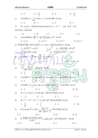 เตรียมสอบเตรียมทหาร

1) 6
11.

กำหนดให้

วิชาคณิตศาสตร์

-139-

2)
43x 

1
64

4

3) 4

1
2

ค่ำของ

4)

3

1
2

ตรงกับข้อใด (ทร.50)

x5  7

1) 6
2) 7
3) 8
4) 9
12. ถ้ำ m และ n เป็นคำตอบของระบบสมกำร 9 x  324  2 y และ 2 y x  32 4
จงหำค่ำ m – n (ทอ.50)
1. 8
2. 10
3. 7
4. 9
5. 11
13. จงหำผลลัพธ์ของ 7 n 1  21n 6  243  7 4 n (ตร.50)
1) ( 21 ) n
2) ( 21 ) 2 n
3) ( 21 ) n 2
4) ( 21 )  n
14. ข้อใดต่อไปนี้ผิด โดยกำหนดให้ a , b และ c เป็นจำนวนจริงบวก (ตร.50)
1) 3 a12b 6 c18  a 4b 2 c 6
2) 125.3 625  256 55
3) 81.3 375  45 3
4) a 4b 2 c10.3 a 6b 9 c12  a 4b 4 c 9
15.

ถ้ำ

(343)  2 x 

14
จงหำ
2

1

  2
x


3

1) 2

2) 4

n2

16.
17.
18.
19.
20.

1 1
1
    
18  3 
 3
n
(7)(3 )(30 )
1) 3
7

1) 4
22.

3)

4)

8

4)

2



n2

มีค่ำเท่ำใด (ทร.51)
2)

3)

6
7



7
8

กำหนดให้
1) 0

7 4 y 2  1 และ 3(2 3 x 1 ) = 48 ค่ำของ x 2  4 y ตรงกับข้อใด

กำหนดให้

1
A   10 9
3

2) 1

3) 2

และ

B  3 1012

ค่ำของ

A 4
B3

(ทร.51)
4) 3
4) 81
4. 5
4. 25

5

2

ถ้ำ X=8 และ Y =2 แล้ว

1
18

ตรงกับข้อใด (ทร.51)

1) 3
2) 9
3) 27
ถ้ำ 7  3a และ 3  7 b แล้ว 4ab – 5 มีค่ำตรงกับข้อใด (ตร.51)
1. – 5
2. – 1
3. 1
ถ้ำ 32 4 x  33 4 x  34 4 x  13 แล้ว 625 x มีค่ำตรงกับข้อใด (ตร.51)
1. 1
2. 1
3. 5
25

21.

(ทร.51)

XY 
มีค่ำเท่ำข้อใด (ทร.52)
XY X Y 
 2 6

4

3

2 2

2) 8

3) 16

4) 32

2) 2.5

3) 3

4) 5

3
4
ถ้ำ 9.002  10  7.03  10   1.5821 10 2 x1 แล้ว X มีค่ำเท่ำใด (ทร.52)
3

1) 1.5

4  10

ไม่มีใครสามารถท่าให้คุณรู้สึกตาต้อยได้ ถ้าคุณไม่ยินยอม
่

เอลีนอร์ รูสเวลต์

 
