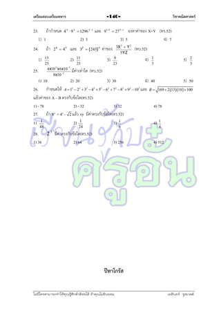 เตรียมสอบเตรียมทหาร

23. ถ้ำกำหนด
1) 1
24.

ถ้ำ

1)
25.

4 X  9 X  1296 X 1

จงหำค่ำของ X+Y (ทร.52)
3) 5
4) 7

และ

91Y  27Y 1

2) 3

2X  4Y

วิชาคณิตศาสตร์

-140-

และ

ค่ำของ

3Z  (243) Y

13
2) 11
25
25
3
5
4x10 x 6x10
มีค่ำเท่ำใด
8x10 3

3)

3X 2  Y 2
5YZ
9
23

x

48

2

4)

5)

1
3

2
3

(ทบ.52)

1) 10
2) 20
3) 30
26. กำหนดให้ A  1  2  3  4  5  6  7  8  9
แล้วค่ำของ A – B ตรงกับข้อใด(ตร.52)
1) - 78
2) - 32
3) 32
27. ถ้ำ 8 = 4 - 2 แล้ว xy มีค่ำตรงกับข้อใด(ตร.52)
1) 1
2) 1
3) 1
2

(ทบ.52)

2

2

2

2

2

2

2

102

4) 40
และ B 

5) 50
169  2 1310   100

4) 78

y

24

28. 2 มีค่ำตรงกับข้อใด(ตร.52)
1) 36
2) 64

6

4)

1
4

32

3) 256

4) 512

ปีทาโกรัส
ไม่มีใครสามารถท่าให้คุณรู้สึกตาต้อยได้ ถ้าคุณไม่ยินยอม
่

เอลีนอร์ รูสเวลต์

 