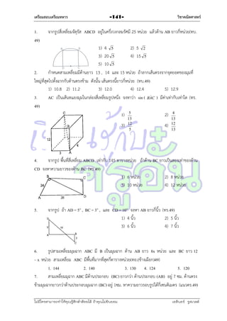 เตรียมสอบเตรียมทหาร

1.
49)

วิชาคณิตศาสตร์

-141-

จำกรูปสี่เหลี่ยมจัตุรัส ABCD อยู่ในครึ่งวงกลมรัศมี 25 หน่วย แล้วด้ำน AB ยำวกี่หน่วย(ทบ.

1) 4 5
2) 5 2
3) 20 5
4) 15 5
5) 10 5
2.
กำหนดสำมเหลี่ยมมีด้ำนยำว 13 , 14 และ 15 หน่วย ถ้ำลำกเส้นตรงจำกจุดยอดของมุมที่
ใหญ่ที่สุดไปตั้งฉำกกับด้ำนตรงข้ำม ดังนั้น เส้นตรงนี้ยำวกี่หน่วย (ทบ.49)
1) 10.8 2) 11.2
3) 12.0
4) 12.4
5) 12.9

3.
AC เป็นเส้นทแยงมุมในกล่องสี่เหลี่ยมรูปหนึ่ง จงหำว่ำ sin ( BAC ) มีค่ำเท่ำกับเท่ำใด (ทร.
49)
1) 5
2) 4
3)

13
12
5

4)

13
12
13

4.
จำกรูป พืนที่สี่เหลี่ยม ABCD เท่ำกับ 145 ตำรำงหน่วย ถ้ำด้ำน BC ยำวเป็นสองเท่ำของด้ำน
้
CD จงหำควำมยำวของด้ำน BC (ทร.49)
1) 6 หน่วย
2) 8 หน่วย
3) 10 หน่วย
4) 12 หน่วย

5.

จำกรูป ถ้ำ AD = 5” , BC = 3” , และ CD = 10” จงหำ AB ยำวกี่นิ้ว (ทร.49)
1) 4 นิ้ว
2) 5 นิ้ว
3) 6 นิ้ว
4) 7 นิ้ว

6.
รูปสำมเหลี่ยมมุมฉำก ABC มี B เป็นมุมฉำก ด้ำน AB ยำว 8x หน่วย และ BC ยำว 12
– x หน่วย สำมเหลี่ยม ABC มีพื้นที่มำกที่สุดกี่ตำรำงหน่วย(ทอ.(ช้ำงเผือก)49)
1. 144
2. 140
3. 130 4. 124
5. 120
7.
สำมเหลี่ยมมุฉำก ABC มีด้ำนประกอบ (BC) ยำวกว่ำ ด้ำนประกอบ (AB) อยู่ 7 ซม. ด้ำนตรง
ข้ำมมุมฉำกยำวกว่ำด้ำนประกอบมุมฉำก (BC) อยู่ 1ซม. หำควำมยำวรอบรูปได้กี่เซนติเมตร (แนวตร.49)
ไม่มีใครสามารถท่าให้คุณรู้สึกตาต้อยได้ ถ้าคุณไม่ยินยอม
่

เอลีนอร์ รูสเวลต์

 