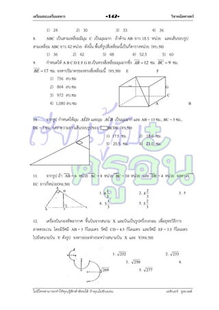เตรียมสอบเตรียมทหาร

วิชาคณิตศาสตร์

-142-

1) 24
2) 30
3) 33
4) 36
8.
ABC เป็นสำมเหลี่ยมมีมุม C เป็นมุมฉำก ถ้ำด้ำน AB ยำว 18.5 หน่วย และเส้นรอบรูป
สำมเหลี่ยม ABC ยำว 42 หน่วย ดังนั้น พื้นที่รูปสี่เหลี่ยมนี้เป็นกี่ตำรำงหน่วย (ทบ.50)
1) 36
2) 42
3) 48
4) 52.5
5) 60
9.
กำหนดให้ A B C D E F G H เป็นทรงสี่เหลี่ยมมุมฉำกซึ่ง AB  12 ซม. BC  9 ซม.
F
BE  17 ซม. จงหำปริมำตรของทรงสี่เหลี่ยมนี้ (ทร.50) E
1) 756 ลบ.ซม
2) 864 ลบ.ซม
H
G
3) 972 ลบ.ซม
C
4) 1,080 ลบ.ซม
A
B
ˆ
ˆ
10. จำกรูป กำหนดให้มุม AED และมุม ACB เป็นมุมฉำก และ AB = 13 ซม., BC = 5 ซม.,
DE = 3 ซม. จงหำควำมยำวเส้นรอบรูปของ
BCDE (ทร.50)
1) 17.5 ซม.
2) 18.0 ซม.
3) 20.5 ซม.
4) 21.0 ซม.

11. จำกรูป ถ้ำ AB = 6 หน่วย AC = 8 หน่วย BC = 10 หน่วย และ DE = 4 หน่วย จงหำว่ำ
EC ยำวกีหน่วย(ทอ.50)
่
1. 4 1
2. 4 2
3. 5
4.

3
1
5
3

5.

3
2
5
3

12. เครื่องบินกองทัพอำกำศ ขึ้นบินจำกสนำม X และบินเป็นรูปครึ่งวงกลม เพื่อยุทธวิธีกำร
ลำดตระเวน โดยมีรัศมี AB = 3 กิโลเมตร รัศมี CD = 4.5 กิโลเมตร และรัศมี EF = 3.5 กิโลเมตร
ไปยังสนำมบิน Y ดังรูป จงหำระยะห่ำงระหว่ำงสนำมบิน X และ Y(ทอ.50)
1.

3.
269

ไม่มีใครสามารถท่าให้คุณรู้สึกตาต้อยได้ ถ้าคุณไม่ยินยอม
่

2.

232

4.

250

5.

233

277

เอลีนอร์ รูสเวลต์

 
