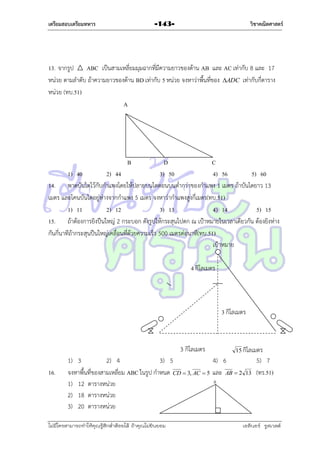 เตรียมสอบเตรียมทหาร

วิชาคณิตศาสตร์

-143-

13. จำกรูป
ABC เป็นสำมเหลี่ยมมุมฉำกที่มีควำมยำวของด้ำน AB และ AC เท่ำกับ 8 และ 17
หน่วย ตำมลำดับ ถ้ำควำมยำวของด้ำน BD เท่ำกับ 5 หน่วย จงหำว่ำพื้นที่ของ ADC เท่ำกับกี่ตำรำง
หน่วย (ทบ.51)
A

B

D
C
1) 40
2) 44
3) 50
4) 56
5) 60
14. พำดบันไดไว้กับกำแพงโดยให้ปลำยบนไดตอนบนต่ำกว่ำของกำแพง 1 เมตร ถ้ำบันไดยำว 13
เมตร และโคนบันไดอยู่ห่ำงจำกกำแพง 5 เมตร จงหำว่ำกำแพงสูงกี่เมตร(ทบ.51)
1) 11
2) 12
3) 13
4) 14
5) 15
15. ถ้ำต้องกำรยิงปืนใหญ่ 2 กระบอก ดังรูปให้กระสุนไปตก ณ เป้ำหมำยในเวลำเดียวกัน ต้องยิงห่ำง
กันกี่นำทีถ้ำกระสุนปืนใหญ่เคลื่อนที่ด้วยควำมเร็ว 500 เมตรต่อนำที(ทบ.51)
เป้ำหมำย
4 กิโลเมตร

3 กิโลเมตร

3 กิโลเมตร
16.

15 กิโลเมตร

1) 3
2) 4
3) 5
4) 6
จงหำพื้นที่ของสำมเหลี่ยม ABC ในรูป กำหนด CD  3, AC  5 และ AB  2
A
1) 12 ตำรำงหน่วย
2) 18 ตำรำงหน่วย
3) 20 ตำรำงหน่วย

ไม่มีใครสามารถท่าให้คุณรู้สึกตาต้อยได้ ถ้าคุณไม่ยินยอม
่

13

5) 7
(ทร.51)

เอลีนอร์ รูสเวลต์

 