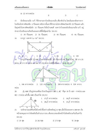 เตรียมสอบเตรียมทหาร

วิชาคณิตศาสตร์

-144-

4) 22 ตำรำงหน่วย

B

D

C

17. นักเรียนนำยเรือ นำวี ขี่จักรยำนจำกโรงเรียนนำยเรือ เพื่อกลับบ้ำน โดยเริ่มออกเดินทำงจำก
โรงเรียนไปทำงทิศเหนือ 6 กิโลเมตร หลังจำกนั้นเขำขี่จักรยำนไปทำงทิศตะวันตกอีก 30 กิโลเมตร แล้ว
จึงมุ่งหน้ำไปทำงทิศเหนืออีก 10 กิโลเมตร จึงถึงบ้ำนพอดี จงหำว่ำบ้ำนของนักเรียนนำยเรือ นำวี อยู่
ห่ำงจำกโรงเรียนนำยเรือเป็นระยะทำงที่สั้นที่สุดเท่ำใด (ทร.51)
1) 34 กิโลเมตร 2) 36 กิโลเมตร
3) 44 กิโลเมตร
4) 46 กิโลเมตร
18. จำกรูป จงหำค่ำ (a + b) 2 (ตร.51)
D
8
C
a

4

b

A

B

1. 48
2. 64
3. 96
4. 128
19. จำกรูปกำหนดให้ ABC เป็นสำมเหลี่ยมที่มี AD ตั้งฉำกกับ BC ที่จุด D โดย AB ยำว 26
หน่วย AC ยำว 40 หน่วย และ BC ยำว 42 หน่วย จงหำพื้นที่ของ ACD (ตร.51)
A
26
40
B
1. 108 ตำรำงหน่วย

D

C

42

2. 1202 ตำรำงหน่วย

3. 384 ตำรำงหน่วย 4. 504 ตำรำง

หน่วย
20.
ABC เป็นรูปสำมเหลี่ยม มี B เป็นมุมฉำก BD  AC ที่จุด D ถ้ำ AD = 9 หน่วย และ
DC = 5 หน่วย แล้วพื้น ABC เป็นเท่ำใด (ตร.51)
1. 17 3 ตำรำงหน่วย
2. 18 5 ตำรำงหน่วย
3. 20 3 ตำรำงหน่วย
4. 21 5 ตำรำงหน่วย
21. รถจักรยำนยนต์คันหนึ่งมีวงหน้ำสั้นหว่ำวงล้อหลังอยู่ 2.5 ฟุต เมื่อวิ่งในระยะทำง 200 หลำ ล้อ
หน้ำจะหมุนมำกกว่ำล้อหลังเป็นจำนวน 8 รอบ เส้นรอบวงของล้อหน้ำกับล้อหลังรวมกันเป็นเท่ำไร
(ทร.52)
1) 25 ฟุต
2) 26.5 ฟุต
3) 27.5 ฟุต
4) 28 ฟุต
ไม่มีใครสามารถท่าให้คุณรู้สึกตาต้อยได้ ถ้าคุณไม่ยินยอม
่

เอลีนอร์ รูสเวลต์

 