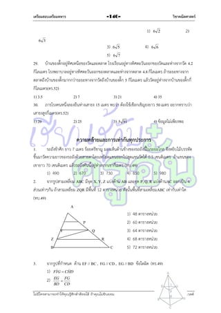 เตรียมสอบเตรียมทหาร

วิชาคณิตศาสตร์

-146-

1)

6 2

2)

6 3

3) 6 5
4) 6 6
5) 6 7
29. บ้ำนของติ๊กอยู่ทิศเหนือของวัดและตลำด โรงเรียนอยู่ทำงทิศตะวันออกของวัดและห่ำงจำกวัด 4.2
กิโลเมตร โรงพยำบำลอยู่ทำงทิศตะวันออกของตลำดและห่ำงจำกตลำด 4.8 กิโลเมตร ถ้ำระยะทำงจำก
ตลำดถึงบ้ำนของติ๊กมำกกว่ำระยะทำงจำกวัดถึงบ้ำนของติ๊ก 5 กิโลเมตร แล้ววัดอยู่ห่ำงจำกบ้ำนของติ๊กกี่
กิโลเมตร(ตร.52)
1) 3.5
2) 7
3) 21
4) 35
30. ภำรโรงคนหนึ่งลองยืนห่ำงเสำธง 15 เมตร พบว่ำ ต้องใช้เชือกเชิญธงยำว 50 เมตร อยำกทรำบว่ำ
เสำธงสูงกี่เมตร(ตร.52)
1) 20
2) 25
3) 5 91
4) ข้อมูลไม่เพียงพอ

ความคล้ายและการเท่ากันทุกประการ
1.
รถถังข้ำศึก ยำว 7 เมตร ร้อยตรีชำญ มองเห็นด้ำนข้ำงของรถถังนี้ในระยะไกล จึงหยิบไม้บรรทัด
ขึ้นมำวัดควำมยำวของรถถังด้วยสำยตำโดยเหยียดแขนออกไปสุดแขนวัดได้ 0.5 เซนติเมตร ถ้ำแขนของ
เขำยำว 70 เซนติเมตร แล้วรถถังคันนี้อยู่ห่ำงจำกเขำกี่เมตร (ทบ.49)
1) 490
2) 670
3) 730
4) 850
5) 980
2.
จำกรูปสำมเหลี่ยม ABC มีจุด X, Y, Z แบ่งด้ำน AB และจุด P, Q, R แบ่งด้ำนAC ออกเป็น 4
ส่วนเท่ำๆกัน ถ้ำสำมเหลี่ยม ZQR มีพื้นที่ 12 ตำรำงหน่วย ดังนั้นพื้นที่สำมเหลี่ยมABC เท่ำกับเท่ำใด
(ทบ.49)
A
1) 48 ตำรำงหน่วย
P
2) 60 ตำรำงหน่วย
Y
Q
3) 64 ตำรำงหน่วย
Z
R
4) 68 ตำรำงหน่วย
B
C
5) 72 ตำรำงหน่วย
3.

จำกรูปที่กำหนด ด้ำน EF // BC , FG // CD , EG // BD ข้อใดผิด (ทร.49)


1) FI G  CHD
2) EG  FG
BD

CD

ไม่มีใครสามารถท่าให้คุณรู้สึกตาต้อยได้ ถ้าคุณไม่ยินยอม
่

เอลีนอร์ รูสเวลต์

 