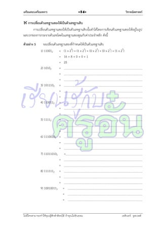เตรียมสอบเตรียมทหาร

วิชาคณิตศาสตร์

-14-

 การเปลี่ยนตัวเลขฐานสองให้เป็นตัวเลขฐานสิบ
กำรเปลี่ยนตัวเลขฐำนสองให้เป็นตัวเลขฐำนสิบนั้นทำได้โดยกำรเขียนตัวเลขฐำนสองให้อยู่ในรูป
ผลบวกของกำรกระจำยตัวเลขโดดในเลขฐำนสองคูณกับค่ำประจำหลัก ดังนี้
ตัวอย่าง 5

จงเปลี่ยนตัวเลขฐำนสองที่กำหนดให้เป็นตัวเลขฐำนสิบ
1) 110012 = (1 x 24) + (1 x 23) + (0 x 22) + (0 x 21) + (1 x 20)
= 16 + 8 + 0 + 0 + 1
= 25
2) 10102
=
=
=
3) 1011102 =
=
=
4) 1100112 =
=
=
5) 11112
=
=
=
6) 11100102 =
=
=
7) 110110102 =
=
=
8) 1111112 =
=
=
9) 100100112 =
=
=

ไม่มีใครสามารถท่าให้คุณรู้สึกตาต้อยได้ ถ้าคุณไม่ยินยอม
่

เอลีนอร์ รูสเวลต์

 