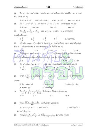 เตรียมสอบเตรียมทหาร

วิชาคณิตศาสตร์

-151-

14. ถ้ำ ax 4 + 5x 3 + bx 2 + 20x + 7 หำรด้วย x - 3 แล้วเหลือเศษ 10 กำหนดให้ a + b = 10 จงหำ
ค่ำ a และ b (ทร.49)
1) a = 8 , b = 2
2) a = 1.5 , b = 8.5 3) a = 2.5, b = 7.5
4) a = 7.5, b=2.5
15. ถ้ำ f ( x ) = x 3 - x 2 - kx – 15 หำรด้วย x 2 - 4x – 5 ลงตัว จงหำค่ำของ k (ทร.49)
1) k = 12
2) k = 17
3) k = -12
4) k = -17
16. ถ้ำ a  b  c
และ a + b + c = 16 แล้ว c – b - a เท่ำกับเท่ำไร
4a

7a

(ทอ.(ช้ำงเผือก)49)
1. 4

2.

3

13  c

3.

3
4

4.

2
3

3
2

5. ไม่มีคำตอบ

17. ให้ f x  mx  2  n เมื่อหำร f(x) ด้วย x – 2 แล้วเหลือเศษ m + 2 แต่หำรด้วย f(x)
ด้วย x – 1 แล้วจะเหลือเศษ 6 ถำมว่ำค่ำของ 5m – 2n คือข้อใด (ทอ.49)
1. 16
2. 0
3. -12
4. 2
5. -4
18. ถ้ำนำพหุนำม P(x) ไปหำร 6x  x  21x  18 จะได้ผลหำรเป็น(x + 3) ซึ่งมีค่ำเท่ำกับเศษ
ของกำรหำรแล้วผลรวมของสัมประสิทธิ์ของทุกพจน์ของ P(x) มีค่ำเป็นเท่ำใด (ทอ.49)
1. 1
2. -1
3. 3
4. 15
5. -17
19. ถ้ำ x  2a  5x  6b หำร x  4a  1x  2b ลงตัวแล้ว x มีค่ำเท่ำใด (ทอ.49)
1. b
2. a
3.  2b
4. a
5. b
2

2

2

2

b2

a2

20.

ถ้ำให้

3

x2  y2
4
x y

b2

a2

a2

แล้ว x 3  3x 2 y   xy 3  3 y 3   x 3  4xy  3x 2  มีค่ำเป็นเท่ำใด

(ทอ.49)
1. 3(x + y)(x + 3y)
4. 4xy(x + 3y)
21.

ถ้ำ

a
b
3


x  1 2  x x 2  3x  2

1) 0
22.

ค่ำของ

3) 2

16 2 yz 3  8 xy 3  4 xy
4 xy

กำหนดให้

3. 4(x + y)(x + 3y)

ดังนั้น 2a – b มีค่ำเท่ำใด (แนวตร.49)

2) 1

1) 4xz 3 2 y 2  z
4) 4xz 3 2 y2  z
23.

2. 3xy(x + 3y)
5. ไม่มีข้อใดถูก

เท่ำกับเท่ำใด (แนวตร.49)

2) 4xz 3 2 y 2  z

x
x2 1

2
x
x2 1

4) 3

ดังนั้น

1
1
 2
x 1 x 1

ไม่มีใครสามารถท่าให้คุณรู้สึกตาต้อยได้ ถ้าคุณไม่ยินยอม
่

3) 4xz 3 2 y 2  z
มีค่ำเท่ำใด (ทบ.50)

เอลีนอร์ รูสเวลต์

 