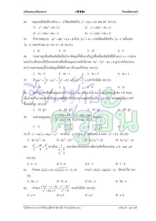 เตรียมสอบเตรียมทหาร

วิชาคณิตศาสตร์

-155-

54.

พหุนำมข้อใดที่หำรด้วย x – 2 ได้ผลลัพธ์เป็น x  12x  33 เศษ 68 (ทร.51)
1) x  10x  9x  2
2) x  10x  9x  2
3) x  10x  9x  2
4) x  10x  9x  2
55. ถ้ำหำรพหุนำม Ax  Bx  Cx  D ด้วย 2x  5x  3 จะได้ผลลัพธ์เป็น 2x  1 เหลือเศษ
3x  2 จงหำค่ำของ A + B + C + D (ตร.51)
1. 21
2. 15
3. 12
4. 5
56. กระดำษรูปสี่เหลี่ยมจัตุรัสเมื่อนำมำตัดมุมทั้งสี่ออกเป็นรูปสี่เหลี่ยมจัตุรัสที่มีด้ำนยำว x + 1 หน่วย
และนำมำพับขอบให้เป็นกล่องทรงสี่เหลี่ยมมุมฉำกจะมีปริมำตร 9x  3x  8x  4 ลูกบำศก์หน่วยจง
หำว่ำกระดำษแผ่นนี้ก่อนตัดมุมทั้งสี่มีด้ำนยำวด้ำนละกี่หน่วย (ตร.51)
1. 3x – 2
2. 4x – 1
3. 3x + 2
4. 4x + 1
2

3

3

2

3

2

3

2

3

2

2

2

3

57.

ถ้ำ

1
1
( x 2  ) 2  ( x 2  ) 2  12
x
x

แล้ว

x2 

2

3
 1 เท่ำกับข้อใด
x

(ตร.51)

1. – 9
2. 1
3. 9
4. 11
58. ตะกั่วรูปทรงสี่เหลี่ยมมุมฉำกกว้ำง 4x  4x หน่วย ยำว 6x  6x หน่วย สูง 8x  8 หน่วย
เมื่อนำตะกั่วมำหลอมทำเป็นลูกบำศก์เล็กๆที่มีควำมยำวแต่ละด้ำนเป็น 2x  2x หน่วยจะได้ลูกบำศก์
ทั้งหมดกี่ลูก (ตร.51)
1. 16 ลูก
2. 24 ลูก
3. 32 ลูก
4. 48 ลูก
3

2

2

2

59.

จงหำผลคูณของ
1. 0

 x 2  11x  24   x 2  11x  28 


 (ตร.51)
 x 2  2 x  35   x 2  4 x  32 




2.  x  5 
3.  x  3 




 x  3
 x 5

13. ถ้ำ x 3  4x 2 y  4xy 2  y 3 หำรด้วย x 2  xy  y 2 เหลือเศษ A จงหำ
1) 4 y 3 ( y 2  1)
2) 4 y 9  2 y 3
3) 2 y 3 ( y 3  2)
60.

a 2 ab b 2


3
4
3

(ทร.52)
1) 4 : 5
61. กำหนด
52)
1) 56 , -1
62.

1
a b

2 3

(2 a  1)  2 2 a  1  3  0

2) 72 , 0
( x 2  x  2) x 3  2 x 2
 2
x 2  4x  3
x 9

2

A2  2 A

4)

จงหำอัตรำส่วนระหว่ำงสัมประสิทธิ์ของเทอม

2) 5 : 6

ค่ำของ x

1) x+1

หำรด้วย

4. 1

3) 6 : 7
ถำมว่ำ (2
3) 63 , -1

a  1)(2

(ทร.52)
4 y 3 ( y 3  1)

a 2b

และ

ab 2

4) 7 : 8
a  1) มีค่ำเท่ำใด (ทร.
4) 99 , -1

ตรงกับข้อใค (ทร.52)

2) x-3

ไม่มีใครสามารถท่าให้คุณรู้สึกตาต้อยได้ ถ้าคุณไม่ยินยอม
่

3) x-2

4) x+2
เอลีนอร์ รูสเวลต์

 