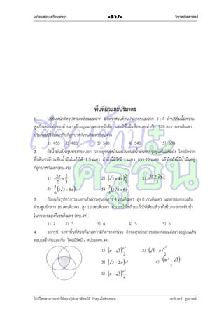เตรียมสอบเตรียมทหาร

วิชาคณิตศาสตร์

-157-

พื้นที่ผิวและปริมาตร
1.
ปริซึมหน้ำตัดรูปสำมเหลี่ยมมุมฉำก มีอัตรำส่วนด้ำนประกอบมุมฉำก 3 : 4 ถ้ำปริซึมนี้มีควำม
สูงเป็นสองเท่ำของด้ำนตรงข้ำมมุมแกนของหน้ำตัด และมีพื้นผิวทั้งหมดเท่ำกับ 528 ตำรำงเซนติเมตร
ปริมำตรปริซึมเท่ำกับกี่ลูกบำศก์เซนติเมตร(ทบ.49)
1) 450 2) 480
3) 500
4) 540
5) 600
2.
ถังน้ำมันเป็นรูปทรงกระบอก วำงอยู่บนดินในแนวนอนมีน้ำมันบรรจุอยู่แต่ไม่เต็มถัง โดยวัดจำก
พื้นดินจนถึงระดับน้ำมันในถังได้ 1.5 เมตร ถ้ำถังนี้มีรัศมี 1 เมตร ยำว 10 เมตร แล้วในถังนี้มีน้ำมันอยู่
กี่ลูกบำศก์เมตร(ทบ.49)
1)
4)

15 2

2
3
5
3 3  8
6



2)





5)

3
3 3  6
5

3  4



2
3

3)



5  2 3
3

3.
ถ้วยแก้วรูปทรงกระบอกเส้นผ่ำนศูนย์กลำง 4 เซนติเมตร สูง 8 เซนติเมตร และกรวยกลมเส้น
ผ่ำนศูนย์กลำง 16 เซนติเมตร สูง 12 เซนติเมตร ถ้ำเอำน้ำใส่ถ้วยแก้วให้เต็มแล้วเทใส่ในกรวยระดับน้ำ
ในกรวยจะสูงกี่เซนติเมตร (ทบ.49)
1) 2
2) 3
3) 4
4) 5
5) 6
4.
จำกรูป จงหำพื้นที่ส่วนที่แรเงำว่ำมีกี่ตำรำงหน่วย ถ้ำจุดศูนย์กลำงของวงกลมแต่ละวงอยู่บนเส้น
รอบวงซึ่งกันและกัน โดยมีรัศมี r หน่วย(ทบ.49)
1)

  3  r2

3)



5)

  3  r4

2



3  2 r 2

ไม่มีใครสามารถท่าให้คุณรู้สึกตาต้อยได้ ถ้าคุณไม่ยินยอม
่

2)



 r2
4) r

3 

2

2

 3
2



2

เอลีนอร์ รูสเวลต์

 