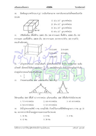 เตรียมสอบเตรียมทหาร

วิชาคณิตศาสตร์

-159-

10. สี่เหลี่ยมลูกบำศก์จำนวน 4 รูป วำงเรียงกันตำมภำพ จงหำปริมำตรรวมกันทั้งหมดเป็นเท่ำใด
(ทร.49)
1) 32 x 10 3 ลูกบำศก์หน่วย
2) 34 x 10 3 ลูกบำศก์หน่วย
3) 36 x 10 3 ลูกบำศก์หน่วย
4) 64 x 10 3 ลูกบำศก์หน่วย
11. ปริซึมสี่เหลี่ยม มีพื้นที่ด้ำน ABFE เป็น 240 ตำรำงเมตร พื้นที่ด้ำน ADHE เป็น 192
ตำรำงเมตร และพื้นที่ด้ำน ABCD เป็น 320 ตำรำงเมตร อยำกทรำบว่ำด้ำน AD ยำวเท่ำไร
(ทอ.(ช้ำงเผือก)49)
1) 12 เมตร
3) 20 เมตร
5) 24 เมตร

2) 16 เมตร
4) 8 เมตร

12. แก้วรูปทรงกระบอก บรรจุน้ำเต็มแก้ว เมื่อคิดเป็นหยดน้ำได้ จำนวน 12,000 หยด จะเต็ม
แก้วพอดี เมื่อหยดน้ำมีเส้นผ่ำนศูนย์กลำง 1 นิ้ว จงหำรัศมีของแก้ว ถ้ำส่วนสูงของแก้วเท่ำกับเส้น
10

ผ่ำนศูนย์กลำงของแก้ว(ทอ.(ช้ำงเผือก)49)
1. 1
2. 1
3

13.

2

3. 1

4. 2

5. 4

กำหนดสำมเหลี่ยม ABC และสำมเหลี่ยม DEF ดังรูป

ให้สำมเหลี่ยม DEF มีพื้นที่ 6.5 ตำรำงหน่วย แล้วสำมเหลี่ยม ABC มีพื้นที่เท่ำกับข้อใด (ทอ.49)
1. 7.5 ตำรำงหน่วย
2. 8.0 ตำรำงหน่วย
3. 8.5 ตำรำงหน่วย
4. 9.0 ตำรำงหน่วย
5. 9.5 ตำรำงหน่วย
14. ถังน้ำรูปทรงกลมรัศมี 4 ซม. บรรจุน้ำเต็ม ถ้ำเทน้ำในกรวยที่มีรัศมีของฐำนยำว 8 ซม. สูง 32
ซม. อยำกทรำบว่ำผิวน้ำจะอยู่สูงจำกยอดกรวยเท่ำใด (ทอ.49)
1. 16 ซม.
2. 8 ซม.
3. 4 ซม.
4. 12 ซม.
5. 20 ซม.
ไม่มีใครสามารถท่าให้คุณรู้สึกตาต้อยได้ ถ้าคุณไม่ยินยอม
่

เอลีนอร์ รูสเวลต์

 