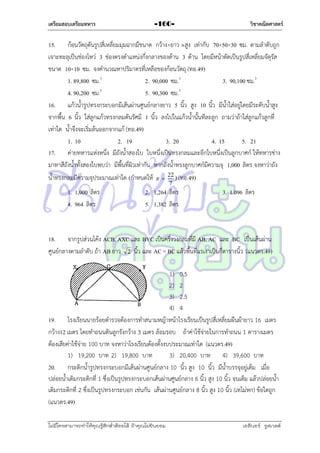 เตรียมสอบเตรียมทหาร

-160-

วิชาคณิตศาสตร์

15. ก้อนวัตถุตันรูปสี่เหลี่ยมมุมฉำกมีขนำด กว้ำง×ยำว ×สูง เท่ำกับ 70×50×30 ซม. ตำมลำดับถูก
เจำะทะลุเป็นช่องโหว่ 3 ช่องตรงตำแหน่งกึ่งกลำงของด้ำน 3 ด้ำน โดยมีหน้ำตัดเป็นรูปสี่เหลี่ยมจัตุรัส
ขนำด 10×10 ซม. จงคำนวณหำปริมำตรที่เหลือของก้อนวัตถุ (ทอ.49)
1. 89,800 ซม.3
2. 90,000 ซม.3
3. 90,100 ซม.3
4. 90,200 ซม.3
5. 90,300 ซม.3
16. แก้วน้ำรูปทรงกระบอกมีเส้นผ่ำนศูนย์กลำงยำว 5 นิ้ว สูง 10 นิ้ว มีน้ำใส่อยู่โดยมีระดับน้ำสูง
จำกพื้น 6 นิ้ว ใส่ลูกแก้วทรงกลมตันรัศมี 1 นิ้ว ลงไปในแก้วน้ำนั้นทีละลูก ถำมว่ำถ้ำใส่ลูกแก้วลูกที่
เท่ำใด น้ำจึงจะเริ่มล้นออกจำกแก้ (ทอ.49)
1. 10
2. 19
3. 20
4. 15
5. 21
17. ค่ำยทหำรแห่งหนึ่ง มีถังน้ำสองใบ ใบหนึ่งเป็นทรงกลมและอีกใบหนึ่งเป็นลูกบำศก์ ให้ทหำรช่ำง
มำทำสีถังน้ำทั้งสองใบพบว่ำ มีพื้นที่ผิวเท่ำกัน หำกถังน้ำทรงลูกบำศก์มีควำมจุ 1,000 ลิตร จงหำว่ำถัง
น้ำทรงกลมมีควำมจุประมำณเท่ำใด (กำหนดให้   22 ) (ทอ.49)
7

1. 1,000 ลิตร
4. 964 ลิตร

2. 1,264 ลิตร
5. 1,382 ลิตร

3. 1.096 ลิตร

18. จำกรูปส่วนโค้ง ACB, AXC และ BYC เป็นครึ่งวงกลมที่มี AB, AC และ BC เป็นเส้นผ่ำน
ศูนย์กลำงตำมลำดับ ถ้ำ AB ยำว 2 นิ้ว และ AC = BC แล้วพื้นที่แรเงำเป็นกี่ตำรำงนิ้ว (แนวตร.49)
1) 0.5
2) 2
3) 2.5
4) 4
19. โรงเรียนนำยร้อยตำรวจต้องกำรทำสนำมหญ้ำหน้ำโรงเรียนเป็นรูปสี่เหลี่ยมผืนผ้ำยำว 16 เมตร
กว้ำง12 เมตร โดยทำถนนดินลูกรังกว้ำง 3 เมตร ล้อมรอบ ถ้ำค่ำใช้จ่ำยในกำรทำถนน 1 ตำรำงเมตร
ต้องเสียค่ำใช้จ่ำย 100 บำท จงหำว่ำโรงเรียนต้องตั้งงบประมำณเท่ำใด (แนวตร.49)
1) 19,200 บำท 2) 19,800 บำท
3) 20,400 บำท 4) 39,600 บำท
20. กระติกน้ำรูปทรงกระบอกมีเส้นผ่ำนศูนย์กลำง 10 นิ้ว สูง 10 นิ้ว มีน้ำบรรจุอยู่เต็ม เมื่อ
ปล่อยน้ำเติมกระติกที่ 1 ซึ่งเป็นรูปทรงกระบอกเส้นผ่ำนศูนย์กลำง 6 นิ้ว สูง 10 นิ้ว จนเต็ม แล้วปล่อยน้ำ
เติมกระติกที่ 2 ซึ่งเป็นรูปทรงกระบอก เช่นกัน เส้นผ่ำนศูนย์กลำง 8 นิ้ว สูง 10 นิ้ว (เทไม่หก) ข้อใดถูก
(แนวตร.49)
ไม่มีใครสามารถท่าให้คุณรู้สึกตาต้อยได้ ถ้าคุณไม่ยินยอม
่

เอลีนอร์ รูสเวลต์

 