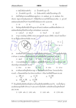 เตรียมสอบเตรียมทหาร

วิชาคณิตศาสตร์

-161-

1) เติมน้ำเต็มในกระติกที่ 2
2) น้ำกระติกที่ 2 สูง 5 นิ้ว
3) น้ำกระติกที่ 2 สูง 8 นิ้ว
4) น้ำเติมกระติกที่ 2 เหลือน้ำในกระติกสูง 2 นิ้ว
21. เปิดน้ำใส่ถังรูปกรวยกลมที่มีเส้นผ่ำนศูนย์กลำง 14 เซนติเมตร สูง 18 เซนติเมตร ด้วย
ปริมำตร 30ลูกบำศก์เชนติเมตรต่อนำที ถ้ำนี้มีรูรั่วที่ปลำยกรวยทำให้น้ำไหลออกนำทีละ 8 ลูกบำศก์
เซนติเมตรจะต้องเปิดน้ำกี่นำที จึงจะทำให้น้ำเริ่มล้นออกจำกถึง (แนวตร.49)
1) 30
2) 36
3) 40
4) 42
22. พีระมิดฐำนสี่เหลี่ยมจัตุรัส มีด้ำนฐำนยำวด้ำนละ30 เซนติเมตร และมีสันของพีระมิดยำว 25
เซนติเมตรพีระมิดรูปนี้จะมีปริมำตรกี่ลูกบำศก์เซนติเมตร (แนวตร.49)
1) 1,500 7 2) 900 7
3) 750 7
4) 100 7
23. จำกรูป วงกลมใหญ่ A มีรัศมี 2 หน่วย และวงกลมเล็ก B และ C มีรัศมี 1 หน่วย ถ้ำ BA ตั้งฉำก
กับ AC พื้นที่แรเงำมีค่ำตรงกับข้อใด (ทบ.50)

4

1

2)



4)

1)

 2

4



3)

1
2

5)



1
2

2  5

24. หกเหลี่ยมด้ำนเท่ำรูปหนึ่งแนบในวงกลมซึ่งมีสี่เหลี่ยมจัตุรัสล้อมรอบ ถ้ำด้ำนของสี่เหลี่ยมจัตุรัส
ยำวด้ำนละ 12 เซนติเมตร พื้นที่หกเหลี่ยมด้ำนเท่ำรูปนั้นมีพื้นที่กี่ตำรำงเซนติเมตร (ทบ.50)
1) 60 2
2) 72 2
3) 54 3
4) 48 3 5) 36 6
25. กรวยกลมตันมีสูงเอียง 12.5 เซนติเมตร และมีพื้นที่ผิวทั้งหมด 56  ตำรำงเซนติเมตร จะมี
ปริมำตรกี่ลูกบำศก์เซนติเมตร (ทบ.50)
1) 49 
2) 64 
3) 72 
4) 80 
5) 121 
26. ดำวเทียมดวงหนึ่งอยู่ที่ระดับควำมสูง h กิโลกรัมเหนือระดับน้ำทะเล โคจรรอบโลกด้วย
ควำมเร็ว v กิโลเมตรต่อชั่วโมง ในกำรโคจร1รอบใช้เวลำ 1 ชั่วโมง โลกมีรัศมีกี่กิโลเมตร (ทบ.50)
1)
4)

2h  vt
2
vt  h
2

2)
5)

vt  2
h
vt  2h
2

3)

vt  2h
2

27. ห้องรูปสี่เหลี่ยมจัตุรัสห้องหนึ่งบู่ด้วยกระเบื้องรูปสี่เหลี่ยมจัตุรัสที่มีขนำดเท่ำกัน กระเบื้องที่ปูตำม
แนวเส้นทแยงมุมเป็นสีดำ มีจำนวน 97 แผ่น นอกจำกนั้นเป็นสีขำว จะต้องใช้กระเบื้องปูห้องทั้งหมดกี่
แผ่น (ทร.50)
1) 2,304 แผ่น 2) 2,401 แผ่น
3) 2,601 แผ่น
4) 2,704 แผ่น

ไม่มีใครสามารถท่าให้คุณรู้สึกตาต้อยได้ ถ้าคุณไม่ยินยอม
่

เอลีนอร์ รูสเวลต์

 