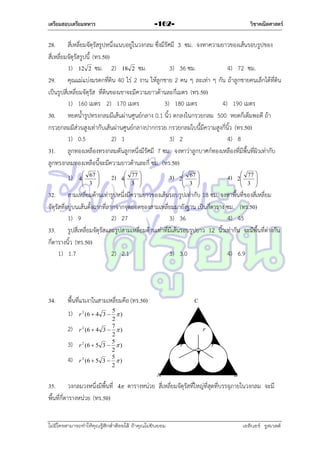 เตรียมสอบเตรียมทหาร

วิชาคณิตศาสตร์

-162-

28. สี่เหลี่ยมจัตุรัสรูปหนึ่งแนบอยู่ในวงกลม ซึ่งมีรัศมี 3 ซม. จงหำควำมยำวของเส้นรอบรูปของ
สี่เหลี่ยมจัตุรัสรูปนี้ (ทร.50)
1) 12 2 ซม. 2) 18 2 ซม.
3) 36 ซม.
4) 72 ซม.
29. คุณแม่แบ่งมรดกที่ดิน 40 ไร่ 2 งำน ให้ลูกชำย 2 คน ๆ ละเท่ำ ๆ กัน ถ้ำลูกชำยคนเล็กได้ที่ดิน
เป็นรูปสี่เหลี่ยมจัตุรัส ที่ดินของเขำจะมีควำมยำวด้ำนละกี่เมตร (ทร.50)
1) 160 เมตร 2) 170 เมตร
3) 180 เมตร
4) 190 เมตร
30. หยดน้ำรูปทรงกลมมีเส้นผ่ำนศูนย์กลำง 0.1 นิ้ว ตกลงในกรวยกลม 500 หยดก็เต็มพอดี ถ้ำ
กรวยกลมมีส่วนสูงเท่ำกับเส้นผ่ำนศูนย์กลำงปำกกรวย กรวยกลมใบนี้มีควำมสูงกี่นิ้ว (ทร.50)
1) 0.5
2) 1
3) 2
4) 8
31. ลูกทองเหลืองทรงกลมตันลูกหนึ่งมีรัศมี 7 ซม. จงหำว่ำลูกบำศก์ทองเหลืองที่มีพื้นที่ผิวเท่ำกับ
ลูกทรงกลมทองเหลือนี้จะมีควำมยำวด้ำนละกี่ ซม. (ทร.50)
1)

 67 

4
 3 



2)

 77 

4
 3 



3)

 67 

2
 3 



4)

 77 

2
 3 



32. สำมเหลี่ยมด้ำนเท่ำรูปหนึ่งมีควำมยำวของเส้นรอบรูปเท่ำกับ 18 ซม. จงหำพื้นที่ของสี่เหลี่ยม
จัตุรัสที่อยู่บนเส้นตั้งฉำกที่ลำกจำกจุดยอดของสำมเหลี่ยมมำยังฐำน เป็นกี่ตำรำง ซม. (ทร.50)
1) 9
2) 27
3) 36
4) 45
33. รูปสี่เหลี่ยมจัตุรัสและรูปสำมเหลี่ยมด้ำนเท่ำที่มีเส้นรอบรูปยำว 12 นิ้วเท่ำกัน จะมีพื้นที่ต่ำงกัน
กี่ตำรำงนิ้ว (ทร.50)
1) 1.7
2) 2.1
3) 3.0
4) 6.9

34.

C

พื้นที่แรเงำในสำมเหลี่ยมคือ (ทร.50)
1)
2)
3)
4)

5
r 2 (6  4 3   )
2
7
2
r (6  4 3   )
2
5
r 2 (6  5 3   )
2
5
r 2 (6  5 3   )
2

35. วงกลมวงหนึ่งมีพื้นที่
พื้นที่กี่ตำรำงหน่วย (ทร.50)

4

r
r

r

A
B
ตำรำงหน่วย สี่เหลี่ยมจัตุรัสที่ใหญ่ที่สุดที่บรรจุภำยในวงกลม จะมี

ไม่มีใครสามารถท่าให้คุณรู้สึกตาต้อยได้ ถ้าคุณไม่ยินยอม
่

เอลีนอร์ รูสเวลต์

 