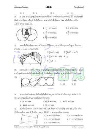 เตรียมสอบเตรียมทหาร

วิชาคณิตศาสตร์

-163-

1) 4
2) 6
3) 8
4) 10
36. A และ D เป็นจุดศูนย์กลำงของวงกลมที่มีรัศมี 1 หน่วยเท่ำกันและตัดกัน BC เป็นเส้นตรงที่
สัมผัสวงกลมทั้งสองวงดังรูป ถ้ำพื้นที่แรเงำ BCG เท่ำกับพื้นที่แรเงำ GEF แล้วพื้นที่สำมเหลี่ยม
ABCD มีค่ำเท่ำไร(ทอ.50)
1.

ตำรำงหน่วย

2. 1 ตำรำงหน่วย

3.

ตำรำงหน่วย

4.

5.

ตำรำงหน่วย

ตำรำงหน่วย

37. จงหำพื้นที่ส่วนที่แรเงำของรูปครึ่งวงกลมที่มีด้ำนของรูปสำมเหลี่ยมมุมฉำกเป็นฐำน มีควำมยำว
ด้ำนเป็น a , b และ c ดังรูป(ทอ.50)
1.
2.
3.

4.

5. 1 ab  c 
2

38. วงกลมรัศมี 6 หน่วย จำนวน 4 วง บรรจุในสี่เหลี่ยมผืนผ้ำที่มี P เป็นมุมยอดมุมหนึ่ง Q และ
R เป็นจุดที่วงกลมสัมผัสด้ำนของสี่เหลี่ยมดังรูป พื้นที่ของสำมเหลี่ยม PQR เท่ำกับกี่ตำรำงหน่วย(ทอ.
50)
1. 270
2. 180
3. 108
4. 90

39. สำมเหลี่ยมด้ำนเท่ำและสี่เหลี่ยมจัตุรัสสีเส้นรอบรูปยำวเท่ำกัน ถ้ำเส้นรอบรูปรวมกันยำว 72
ฟุต แล้ว สำมเหลี่ยมด้ำนเท่ำจะมีพื้นที่เท่ำไร(ทอ.50)
1. 36 ตำรำงฟุต
2. 36 3 ตำรำงฟุต
3. 48 2 ตำรำงฟุต
4. 48 3 ตำรำงฟุต
5. 72 ตำรำงฟุต
40. สี่เหลี่ยมด้ำนขนำน ABCD มี BE = EF = CF ดังรูป ให้ GF // AE และ DF // GE จงหำ
พื้นทีสำมเหลี่ยม GEF ถ้ำสี่เหลี่ยม ABCD มีพื้นที่ 72 ตำรำงเซนติเมตร(ทอ.50)
่
1. 10 ตำรำงเซนติเมตร
2. 9 ตำรำงเซนติเมตร
3. 8 ตำรำงเซนติเมตร
4. 7 ตำรำงเซนติเมตร
5. 6 ตำรำงเซนติเมตร
ไม่มีใครสามารถท่าให้คุณรู้สึกตาต้อยได้ ถ้าคุณไม่ยินยอม
่

เอลีนอร์ รูสเวลต์

 
