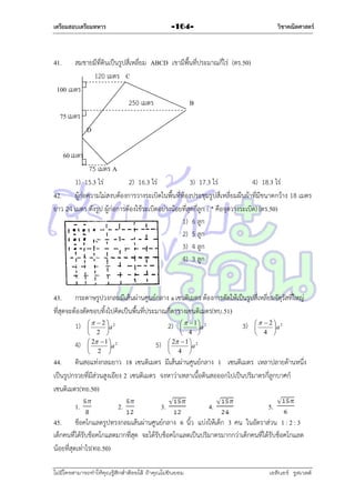 เตรียมสอบเตรียมทหาร

วิชาคณิตศาสตร์

-164-

41.

สมชำยมีที่ดินเป็นรูปสี่เหลี่ยม ABCD เขำมีพื้นที่ประมำณกี่ไร่ (ตร.50)
120 เมตร C
100 เมตร
250 เมตร
B
75 เมตร
D
60 เมตร

75 เมตร A
1) 15.3 ไร่
2) 16.3 ไร่
3) 17.3 ไร่
4) 18.3 ไร่
42. ผู้ก่อควำมไม่สงบต้องกำรวำงระเบิดในพื้นที่ห้องประชุมรูปสี่เหลี่ยมผืนผ้ำที่มีขนำดกว้ำง 18 เมตร
ยำว 24 เมตร ดังรูป ผู้ก่อกำรต้องใช้ระเบิดอย่ำงน้อยที่สุดกี่ลูก ( * คือจุดวำงระเบิด) (ตร.50)
1) 6 ลูก
2) 5 ลูก
3) 4 ลูก
4) 3 ลูก

43. กระดำษรูปวงกลมมีเส้นผ่ำนศูนย์กลำง a เซนติเมตร ต้องกำรตัดให้เป็นรูปสี่เหลี่ยมจัตุรัสที่ใหญ่
ที่สุดจะต้องตัดขอบทิ้งไปคิดเป็นพื้นที่ประมำณกี่ตำรำงเซนติเมตร(ทบ.51)
1)
4)

  2 2

a
 2 
 2  1  2

a
 2 

  1 2

a
 4 
 2  1  2

a
 4 

2)
5)

3)

  2 2

a
 4 

44. ดินสอแท่งกลมยำว 18 เซนติเมตร มีเส้นผ่ำนศูนย์กลำง 1 เซนติเมตร เหลำปลำยด้ำนหนึ่ง
เป็นรูปกรวยที่มีส่วนสูงเอียง 2 เซนติเมตร จงหำว่ำเหลำเนื้อดินสอออกไปเป็นปริมำตรกี่ลูกบำศก์
เซนติเมตร(ทอ.50)
1.

2.

3.

4.

5.

45. ช็อคโกแลตรูปทรงกลมเส้นผ่ำนศูนย์กลำง 6 นิ้ว แบ่งให้เด็ก 3 คน ในอัตรำส่วน 1 : 2 : 3
เด็กคนที่ได้รับช็อคโกแลตมำกที่สุด จะได้รับช็อคโกแลตเป็นปริมำตรมำกกว่ำเด็กคนที่ได้รับช็อคโกแลต
น้อยที่สุดเท่ำไร(ทอ.50)
ไม่มีใครสามารถท่าให้คุณรู้สึกตาต้อยได้ ถ้าคุณไม่ยินยอม
่

เอลีนอร์ รูสเวลต์

 