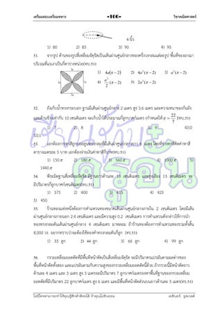 เตรียมสอบเตรียมทหาร

วิชาคณิตศาสตร์

-166-

6 นิ้ว
1) 80
2) 85
3) 90
4) 95
51. จำกรูป ด้ำนของรูปสี่เหลี่ยมจัตุรัสเป็นเส้นผ่ำนศูนย์กลำงของครึ่งวงกลมแต่ละรูป พื้นที่ของอำณำ
บริเวณที่แรเงำเป็นกี่ตำรำงหน่วย(ทบ.51)
1) 4a  2
2) 4a 2 (  2) 3) a 3 (  2)
4)

52.

a2
(  2)
2

5)

2a 2 (  2)

ถังเก็บน้ำทรงกระบอก ฐำนมีเส้นผ่ำนศูนย์กลำง 2 เมตร สูง 3.6 เมตร และควำมหนำของก้นถัง

และด้ำนข้ำงเท่ำกับ 10 เซนติเมตร จะเก็บน้ำได้ประมำณกี่ลูกบำศก์เมตร (กำหนดให้ 
1) 7

2) 8

3) 9



22
)(ทบ.51)
7

4)10

5)11
53. เอกต้องกำรทำสีลูกบอลลูนทรงกลมที่มีเส้นผ่ำศูนย์กลำงยำว 6 เมตร โดยที่ช่ำงทำสีคิดค่ำทำสี
ตำรำงเมตรละ 5 บำท เอกต้องจ่ำยเงินค่ำทำสีกี่บำท(ทบ.51)
1) 150 
2) 180 
3) 560 
4) 1000 
5)
1440 
54. พีระมิดฐำนสี่เหลี่ยมจัตุรัส มีฐำนยำวด้ำนละ 10 เซนติเมตร และสูงเอียง 13 เซนติเมตร จะ
มีปริมำตรกี่ลูกบำศก์เซนติเมตร(ทบ.51)
1) 375
2) 400
3) 415
4) 425
5) 450
55. ร้ำนทองแห่งหนึ่งต้องกำรทำแหวนทองขนำดเส้นผ่ำนศูนย์กลำงภำยใน 2 เชนติเมตร โดยมีเส้น
ผ่ำนศูนย์กลำงภำยนอก 2.4 เซนติเมตร และมีควำมสูง 0.2 เซนติเมตร กำรทำแหวนดังกล่ำวใช้กำรนำ
ทองทรงกลมตันเส้นผ่ำนศูนย์กลำง 4 เซนติเมตร มำหลอม ถ้ำร้ำนทองต้องกำรทำแหวนทองรวมทั้งสิ้น
8,000 วง อยำกทรำบว่ำจะต้องใช้ทองคำทรงกลมตันกี่ลูก (ทร.51)
1) 33 ลูก
2) 44 ลูก
3) 66 ลูก
4) 99 ลูก
56. กรวยเหลี่ยมยอดตัดที่มีพื้นทีหน้ำตัดเป็นสี่เหลี่ยมจัตุรัส จะมีปริมำตรแปรผันตำมผลต่ำงของ
พื้นที่หน้ำตัดทั้งสอง และแปรผันตำมกับควำมสูงของกรวยเหลี่ยมยอดตัดนี้ด้วย ถ้ำกรวยนี้มีหน้ำตัดยำว
ด้ำนละ 4 เมตร และ 3 เมตร สูง 3 เมตรจะมีปริมำตร 7 ลูกบำศก์เมตรจงหำพื้นที่ฐำนของกรวยเหลี่ยม
ยอดตัดที่มีปริมำตร 22 ลูกบำศก์เมตร สูง 6 เมตร และมีพื้นที่หน้ำตัดส่วนบนยำวด้ำนละ 5 เมตร(ทร.51)
ไม่มีใครสามารถท่าให้คุณรู้สึกตาต้อยได้ ถ้าคุณไม่ยินยอม
่

เอลีนอร์ รูสเวลต์

 