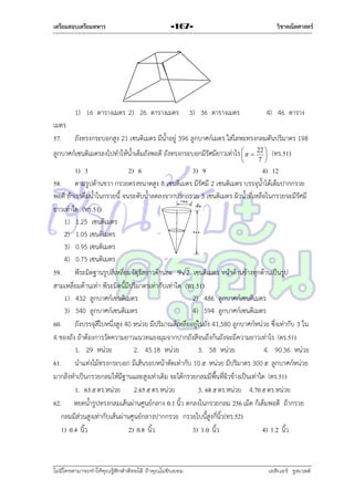 เตรียมสอบเตรียมทหาร

วิชาคณิตศาสตร์

-167-

1) 16 ตำรำงเมตร 2) 26 ตำรำงเมตร

3) 36 ตำรำงเมตร

4) 46 ตำรำง

เมตร
57. ถังทรงกระบอกสูง 21 เซนติเมตร มีน้ำอยู่ 396 ลูกบำศก์เมตร ใส่โลหะทรงกลมตันปริมำตร 198
ลูกบำศก์เซนติเมตรลงไปทำให้น้ำเต็มถังพอดี ถังทรงกระบอกมีรัศมียำวเท่ำไร    22  (ทร.51)




7 

1) 3
2) 6
3) 9
4) 12
58. ตำมรูปด้ำนขวำ กรวยตรงขนำดสูง 8 เซนติเมตร มีรัศมี 2 เซนติเมตร บรรจุน้ำได้เต็มปำกกรวย
พอดี ถ้ำเรำดื่มน้ำในกรวยนี้ จนระดับน้ำลดลงจำกปำกกรวย 3 เซนติเมตร ผิวน้ำที่เหลือในกรวยจะมีรัศมี
ยำวเท่ำใด (ทร.51)
1) 1.25 เซนติเมตร
2) 1.05 เซนติเมตร
3) 0.95 เซนติเมตร
4) 0.75 เซนติเมตร
59. พีระมิดฐำนรูปสี่เหลี่ยมจัตุรัสยำวด้ำนละ 9 2 เซนติเมตร หน้ำด้ำนข้ำงทุกด้ำนเป็นรูป
สำมเหลี่ยมด้ำนเท่ำ พีระมิดนี้มีปริมำตรเท่ำกับเท่ำใด (ทร.51)
1) 432 ลูกบำศก์เซนติเมตร
2) 486 ลูกบำศก์เซนติเมตร
3) 540 ลูกบำศก์เซนติเมตร
4) 594 ลูกบำศก์เซนติเมตร
60. ถังบรรจุสีใบหนึ่งสูง 40 หน่วย มีปริมำณสีเหลืออยู่ในถัง 41,580 ลูกบำศก์หน่วย ซึ่งเท่ำกับ 3 ใน
4 ของถัง ถ้ำต้องกำรวัดควำมยำวแนวทแยงมุมจำกปำกถังสีจนถึงก้นถังจะมีควำมยำวเท่ำไร (ตร.51)
1. 29 หน่วย
2. 45.18 หน่วย
3. 58 หน่วย
4. 90.36 หน่วย
61. นำแท่งไม้ทรงกระบอก มีเส้นรอบหน้ำตัดเท่ำกับ 10  หน่วย มีปริมำตร 300  ลูกบำศก์หน่วย
มำกลึงทำเป็นกรวยกลมให้มีฐำนและสูงเท่ำเดิม จะได้กรวยกลมมีพื้นที่ผิวข้ำงเป็นเท่ำใด (ตร.51)
1. 63  ตร.หน่วย 2.65  ตร.หน่วย
3. 68  ตร.หน่วย 4.70  ตร.หน่วย
62. หยดน้ำรูปทรงกลมเส้นผ่ำนศูนย์กลำง 0.1 นิ้ว ตกลงในกรวยกลม 256 เม็ด ก็เต็มพอดี ถ้ำกรวย
กลมมีส่วนสูงเท่ำกับเส้นผ่ำนศูนย์กลำงปำกกรวย กรวยใบนี้สูงกี่นิ้ว(ทร.52)
1) 0.4 นิ้ว
2) 0.8 นิ้ว
3) 1.0 นิ้ว
4) 1.2 นิ้ว

ไม่มีใครสามารถท่าให้คุณรู้สึกตาต้อยได้ ถ้าคุณไม่ยินยอม
่

เอลีนอร์ รูสเวลต์

 